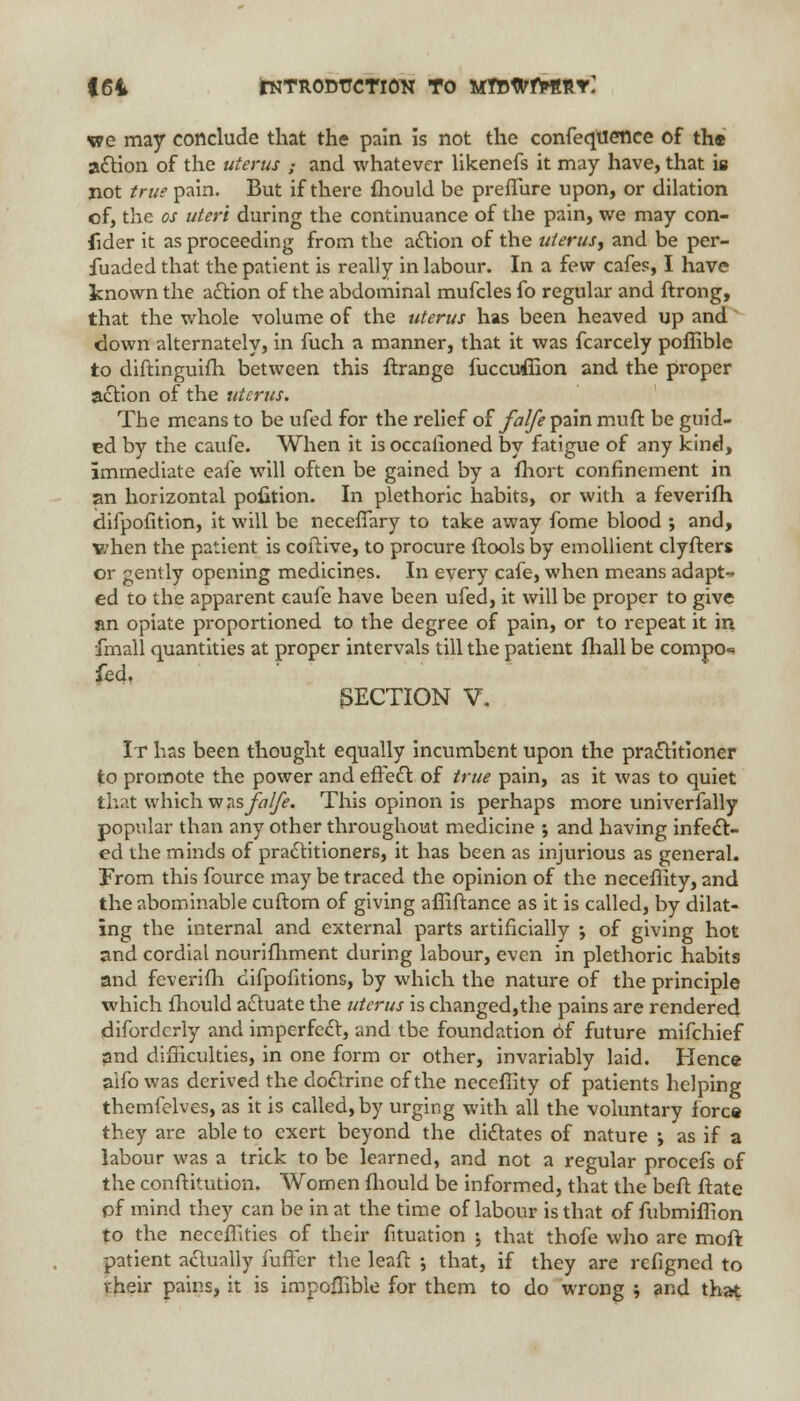 |64 rNTRODTJCTlON TO MttWfrRnY: we may conclude that the pain is not the confeqtience of th« action of the uterus ; and whatever likenefs it may have, that is not true pain. But if there fhould be preffure upon, or dilation of, the os uteri during the continuance of the pain, we may con- sider it as proceeding from the action of the uterus, and be per- fuaded that the patient is really in labour. In a few cafes, I have known the action of the abdominal mufcles fo regular and ftrong, that the whole volume of the uterus has been heaved up and down alternately, in fuch a manner, that it was fcarcely poffible to diftinguifh between this ftrange fuccuffion and the proper action of the uterus. The means to be ufed for the relief of falfe pain muft be guid- ed by the caufe. When it is occasioned by fatigue of any kind, immediate eafe will often be gained by a fhort confinement in an horizontal pofition. In plethoric habits, or with a feverifh difpofition, it will be neceffary to take away fome blood ; and, v/hen the patient is coftive, to procure ftools by emollient clyfters or gently opening medicines. In every cafe, when means adapt- ed to the apparent caufe have been ufed, it will be proper to give an opiate proportioned to the degree of pain, or to repeat it in fmall quantities at proper intervals till the patient fhall be compo«» fed, SECTION V. It has been thought equally incumbent upon the practitioner to promote the power and effect of true pain, as it was to quiet that which w as falfe. This opinon is perhaps more univerfally popular than any other throughout medicine j and having infect- ed the minds of practitioners, it has been as injurious as general. From this fource may be traced the opinion of the neceffity, and the abominable cuftom of giving affiftance as it is called, by dilat- ing the internal and external parts artificially ; of giving hot and cordial nourifhment during labour, even in plethoric habits and feverifh oifpofitions, by which the nature of the principle which fhould actuate the uterus is changed,the pains are rendered difordcrly and imperfect, and tbe foundation Of future mifchief and difficulties, in one form or other, invariably laid. Hence aifo was derived the doctrine of the neceffity of patients helping themfelves, as it is called, by urging with all the voluntary force they are able to exert beyond the dictates of nature j as if a labour was a trick to be learned, and not a regular procefs of the conftitution. Women fhould be informed, that the beft ftate pf mind they can be in at the time of labour is that of fubmiffion to the necefhties of their fituation j that thofe who arc moft patient actually fuffer the leaf! •, that, if they are refigncd to their pains, it is impoffible for them to do wrong ; and that