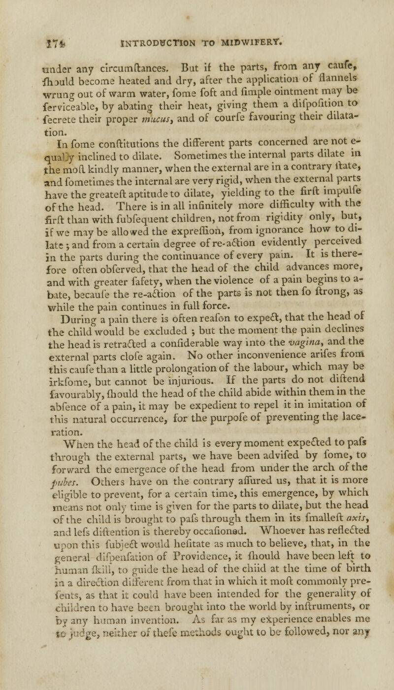 under any circumftances. But if the parts, from any caufe, fh3uld become heated and dry, after the application of flannels wrung out of warm water, fome foft and fimple ointment may be Serviceable, by abating their heat, giving them a difpofition to fecrete their proper mucus, and of courfe favouring their dilata- tion. In fome conftitutions the different parts concerned are not e- qua'jy inclined to dilate. Sometimes the internal parts dilate m the moa kindly manner, when the external are in a contrary ftate, and fometimes the internal are very rigid, when the external parts have the greateft aptitude to dilate, yielding to the fir ft impulfe of the head. There is in all infinitely more difficulty with the firft than with fubfequent children, not from rigidity only, but, if we may be allowed the expreffion, from ignorance how to di- late •, and from a certain degree of re- action evidently perceived in the parts during the continuance of every pain. It is there- fore often obferved, that the head of the child advances more, and with greater fafety, when the violence of a pain begins to a- bate, becaule the re-a&ion of the parts is not then fo ftrong, as while the pain continues in full force. During a pain there is often reafon to expecl:, that the head of the child would be excluded ; but the moment the pain declines the head is retraced a confiderable way into the vagina, and the external parts clofe again. No other inconvenience arifes from this caufe than a little prolongation of the labour, which may be irkfome, but cannot be injurious. If the parts do not diftend favourably, Should the head of the child abide within them in the abfence of a pain, it may be expedient to repel it in imitation of this natural occurrence, for the purpofe of preventing the lace- ration. When the head of the child is every moment expected to pafs through the external parts, we have been advifed by fome, to forward the emergence of the head from under the arch of the pubes. Ochers have on the contrary affured us, that it is more eligible to prevent, for a certain time, this emergence, by which means not only time is given for the parts to dilate, but the head of the child is brought to pafs through them in its fmalleft axis, and lefs diftention is thereby occafionad. Whoever has reflected upon this Subject, would hefitate as much to believe, that, in the general difoenfation of Providence, it fhould have been left to human fkill, to guide the head of the chiid at the time of birth in a direction diiferent from that in which it mod commonly pre- sents, as that it could have been intended for the generality of children to have been brought into the world by inftruments, or by any human invention. As far as my experience enables me sc Judge, neither of thefe methods ought to be followed, nor any