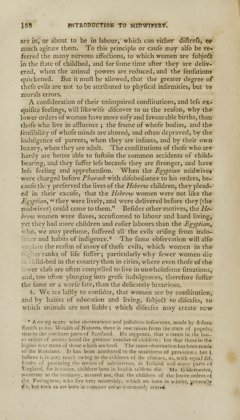 are in, or about to be in labour, which can either diftrcfs, oi» much agitate them. To this principle or caufe may alfo be re- ferred the many nervous affections, to which women are fubject in the ftate of childbed, and for fome time after they are deliv- ered, when the animal powers are reduced, and the fenfations quickened. But it muft be allowed, that the greater degree of thefe evils are not to be attributed to phyfical infirmities, but to morals errors. A confideration of their unimpaired conftitutions, and lcfs ex- quifite feelings, will likewife difcover to us the reafon, why the lower orders of women have more eafy and favourable births, than thofe who live in affluence ; the frame of whofe bodies, and the fenfibility of whofe minds are altered, and often depraved, by the indulgence of parents, when they are infants, and by their own luxury, when they are adult. The conftitutions of thofe who are hardy are better able to fuftain the common accidents of child- bearing, and they fuffer lefs becaufe they are ftronger, and have lefs feeling and apprehenfion. When the Egyptian midwives were charged before Pharaoh with difobedience to his orders, be- caufe th y preferved the lives of the Hebrew children, they plead- ed in their excufe, that the Hebreiv women were not like the Egyptian*  they were lively, and were delivered before they (the midwives) could come to them. Befides other motives, the He- brew women were flaves, accuftomed to labour and hard living, yet they had more children and eafier labours than the Egyptian^ who, we may prefume, fuffered all the evils arifing from indo- :e and habits of indigence.* The fame obfervation will alfo I; in the reafon of many of thofe evils, which women in the her ranks of life fuffer; particularly why fewer women die ild-bed in the country than in cities, where even thofe of the er clafs are often compelled to live in unwholefome fituations, and, too often plunging into grofs indulgences, therefore fuffer the fame or a worfe fate, than the delicately luxurious. 4. We are laftly to confider, that women are by conftitution, and by habits of education and living, fubjecf to difeafes, to which animals are not liable; which difeafes may create new * Arnrng many vise observations and judicious inferences, made by Adam Smith in his Wealth of Nations, theie is one taktn from the state of popula- tion in the northern pans of Scotland. He supposes, that women in the low- er orders of society breed the greatest number of children ; but that those in the highet rear move of those which are bred. The same observation has been made of the Russians. It has been attributed to the scantiness of provision ; but 1 believe it ii owing to the coldness of the climate, as, with eeual dif- ficult) of procuring the means of subsistence, in Ireland and many parts of ud, for instance, children-born jn health seldom die. Mr. Gil'demestcr, s< cretarv to the embassy, assured me, that the children of the lower orders of the Portuguese, who live very miserably, which an- born in winter, eeo»ralli die, but such as are bora in summer areas commonly reared.