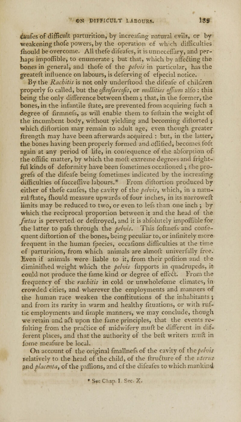 tfaufes of difficult parturition, by increafing natural evils, or by weakening thofe powers, by the operation of which difficulties fhould be overcome. All thefe difeaies, it is unneceffary, and per- haps impoffible, to enumerate •, but that, which by affecting the bones in general, and thofe of the pelvis in particular, has the greateft influence on labours, is deierving of efpecial notice. By the Rachitis is not only underftood the difeafe of children properly fo called, but the ojleofarcofis, or mollities ojftum alfo : this being the only difference between them ; that, in the former, the bones, in the infantile ftate, are prevented from acquiring fuch a degree of firmnefs, as will enable them to fuftain the weight of the incumbent body, without yielding and becoming diftorted ; which diftortion may remain to adult age, even though greater ftrength may have been afterwards acquired : but, in the latter, the bones having been properly formed and offified, becomes loft again at any period of life, in consequence of the abforption of the offific matter, by which the moft extreme degrees and fright- ful kinds of deformity have been ibmetimes occasioned ; tbe pro- grefs of the difeafe being fometimes indicated by the increafing difficulties of fucceffive labours.* From diftortion produced by either of thefe caufes, the cavity of the pelvis, which, in a natu- ral ftate, fhould measure upwards of four inches, in its narrower!: limits may be reduced to two, or even to lefs than one inch ; by which the reciprocal proportion between it and the head of the foetus is perverted or deftroyed, and it is abfolutely impoffible for the latter to pafs through the pelvis. This foftnefs and confe- quent diftortion of the bones, being peculiar to, or infinitely more frequent in the human fpecies, occafions difficulties at the time of parturition, from which animals are almoft universally free. Even if animals were liable to it, from their pofition and the diminifhed weight which the pelvis fupports in quadrupeds, it could not produce the fame kind or degree of effect. From the frequency of the rachitis in cold or unwholefome climates, in crowded cities, and wherever the employments and manners of the human race weaken the conftitutions of the inhabitants ; and from its rarity in warm and healthy fituations, or with ruf- tic employments and fimple manners, we may conclude, though we retain and act upon the fame principles, that the events re- fulting from the practice of midwifery muff be different in dif-r ierent places, and that the authority of the beft writers muft in jbme meafure be local. On account of the original fmallnefs of the cavity of the pelvis relatively to the head of the child, of the ftructure of the uterus and placenta, of the paffions, and cf the difeaies to which mankind.