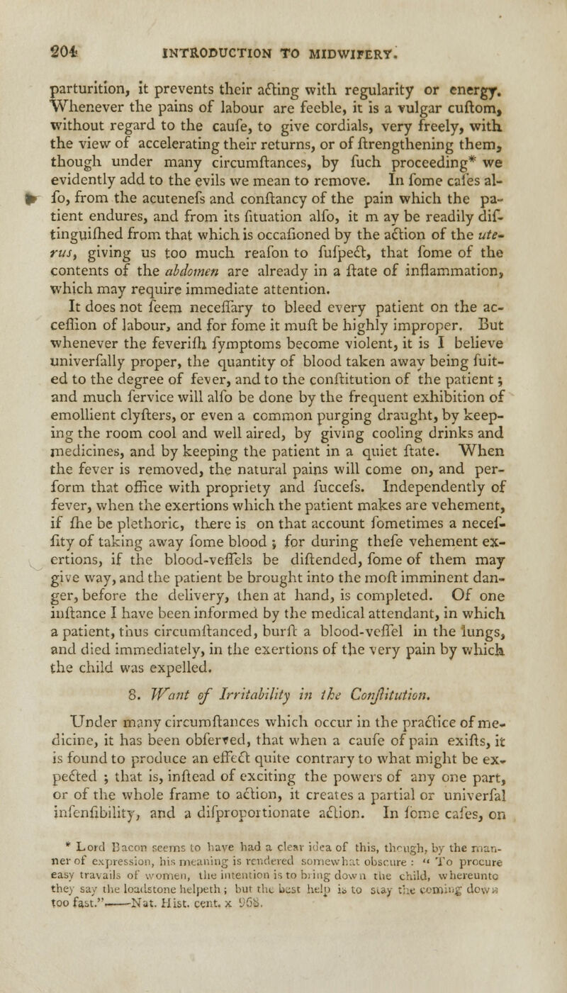 parturition, it prevents their acting with regularity or energy. Whenever the pains of labour are feeble, it is a vulgar cuftom, without regard to the caufe, to give cordials, very freely, with the view of accelerating their returns, or of ftrengthening them, though under many circumftances, by fuch proceeding* we evidently add to the evils we mean to remove. In fome cafes al- fo, from the acutenefs and conftancy of the pain which the pa- tient endures, and from its fituation alfo, it m ay be readily dif- tinguilhed from that which is occafioned by the action of the ute- rus, giving us too much reafon to fufpect, that fome of the contents of the abdomen are already in a ftate of inflammation, which may require immediate attention. It does not feem neceffary to bleed every patient on the ac- ceflion of labour, and for fome it muft be highly improper. But whenever the feverifh fymptoms become violent, it is I believe univerfally proper, the quantity of blood taken away being fuit- ed to the degree of fever, and to the conftitution of the patient; and much fervice will alfo be done by the frequent exhibition of emollient clyfters, or even a common purging draught, by keep- ing the room cool and well aired, by giving cooling drinks and medicines, and by keeping the patient in a quiet ftate. When the fever is removed, the natural pains will come on, and per- form that office with propriety and fuccefs. Independently of fever, when the exertions which the patient makes are vehement, if fhe be plethoric, there is on that account fometimes a necef- fity of taking away fome blood ; for during thefe vehement ex- ertions, if the blood-veffels be diftended, fome of them may give way, and the patient be brought into the moft imminent dan- ger, before the delivery, then at hand, is completed. Of one inftance I have been informed by the medical attendant, in which a patient, thus circumltanced, burft a blood-vefTel in the lungs, and died immediately, in the exertions of the very pain by which the child was expelled. 8. Want of Irritability in the Conftitution. Under many circumftances which occur in the practice of me- dicine, it has been obferfed, that when a caufe of pain exifts, it is found to produce an effect quite contrary to what might be ex» pected ; that is, inftead of exciting the powers of any one part, or of the whole frame to action, it creates a partial or univerfal inicnfibility, and a difproportionate action. In feme cafes, on * Lord 13aeon seems to have had a clear idea of this, though, by the man- ner of expression, his meaning is rendered somewhat obscure :  To procure easy travails of women, the intention is to bring down tbe child, whereuntc they say the loadstone helpeth ; but the bjst help io to stay the coming dc\..