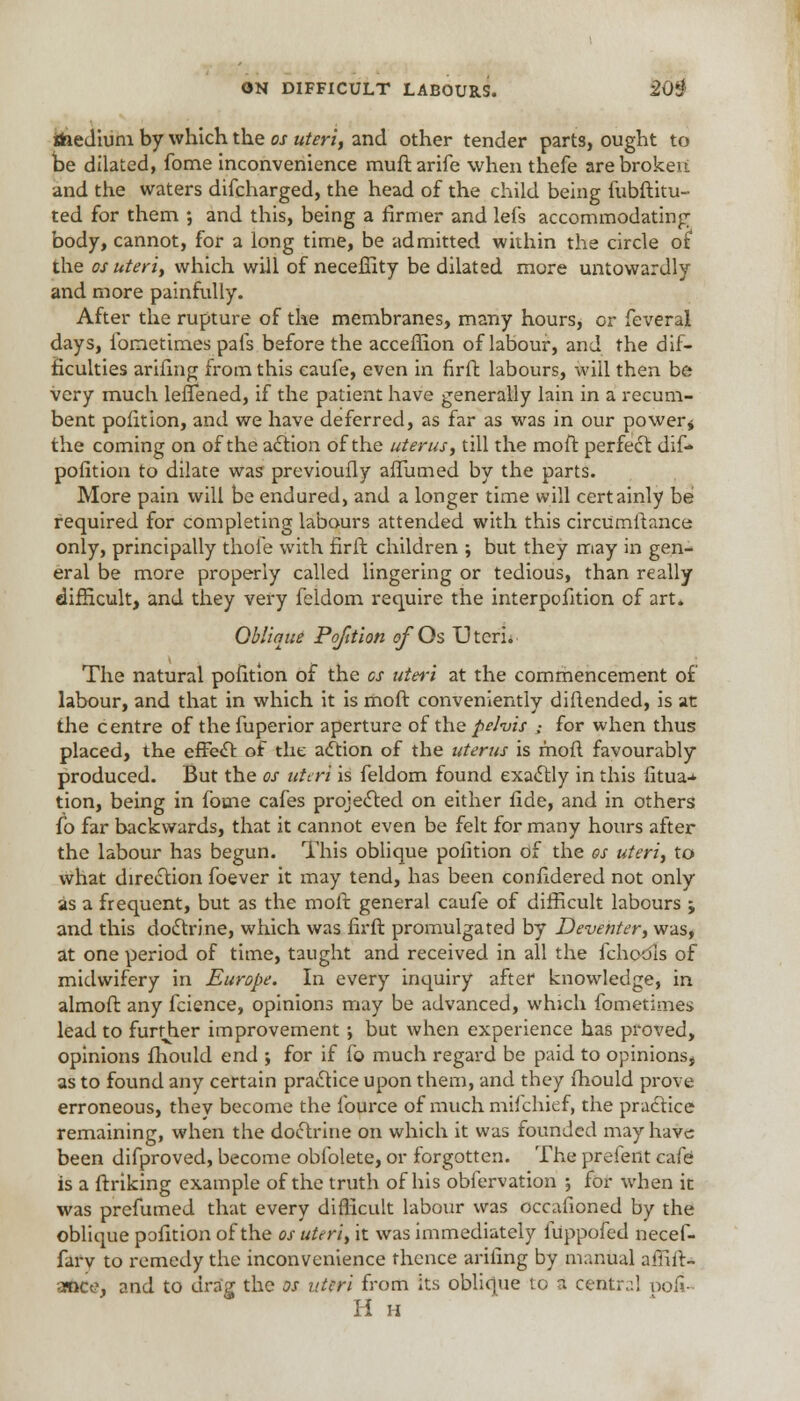 the Jium by which the os uteri, and other tender parts, ought to be dilated, fome inconvenience rauft arife when thefe are broken and the waters difcharged, the head of the child being fubftitu- ted for them ; and this, being a firmer and lefs accommodating body, cannot, for a long time, be admitted within the circle ot the os uteri, which will of neceffity be dilated more untowardly and more painfully. After the rupture of the membranes, many hours, or feveral days, lbmetimes pafs before the acceffion of labour, and the dif- ficulties arifing from this caufe, even in firft labours, will then be very much leffened, if the patient have generally lain in a recum- bent pofition, and we have deferred, as far as was in our power* the coming on of the action of the uterus, till the moft perfect dif- pofition to dilate was previoufly afTumed by the parts. More pain will be endured, and a longer time will certainly be required for completing labours attended with this circumftance only, principally thofe with firft children ; but they may in gen- eral be more properly called lingering or tedious, than really difficult, and they very feldom require the interpofition of art. Oblique Pofition ofQs Uteri. The natural pofition of the cs uteri at the commencement of labour, and that in which it is moft conveniently diftended, is at the centre of the fuperior aperture of the pelvis ,• for when thus placed, the effect of the action of the uterus is moft favourably produced. But the os uteri is feldom found exactly in this iitua-* tion, being in fome cafes projected on either fide, and in others fb far backwards, that it cannot even be felt for many hours after the labour has begun. This oblique pofition of the os uteri, to what direction foever it may tend, has been confidered not only as a frequent, but as the moft general caufe of difficult labours ; and this doctrine, which was firft promulgated by Devehter, was, at one period of time, taught and received in all the fchodls of midwifery in Europe. In every inquiry after knowledge, in almoft any fcience, opinions may be advanced, which fometimes lead to further improvement; but when experience has proved, opinions fhould end ; for if fo much regard be paid to opinions, as to found any certain practice upon them, and they fhould prove erroneous, they become the fource of much mifchief, the practice remaining, when the doctrine on which it was founded may have been difproved, become obfolete, or forgotten. The prefent cafe is a ftriking example of the truth of his obiervation ; for when it was prefumed that every difficult labour was occafioned by the oblique pofition of the os uteri, it was immediately iuppofed necef- fary to remedy the inconvenience thence arifing by manual affift- •*nce, and to drag the os uteri from its oblique to a central noil- H ii