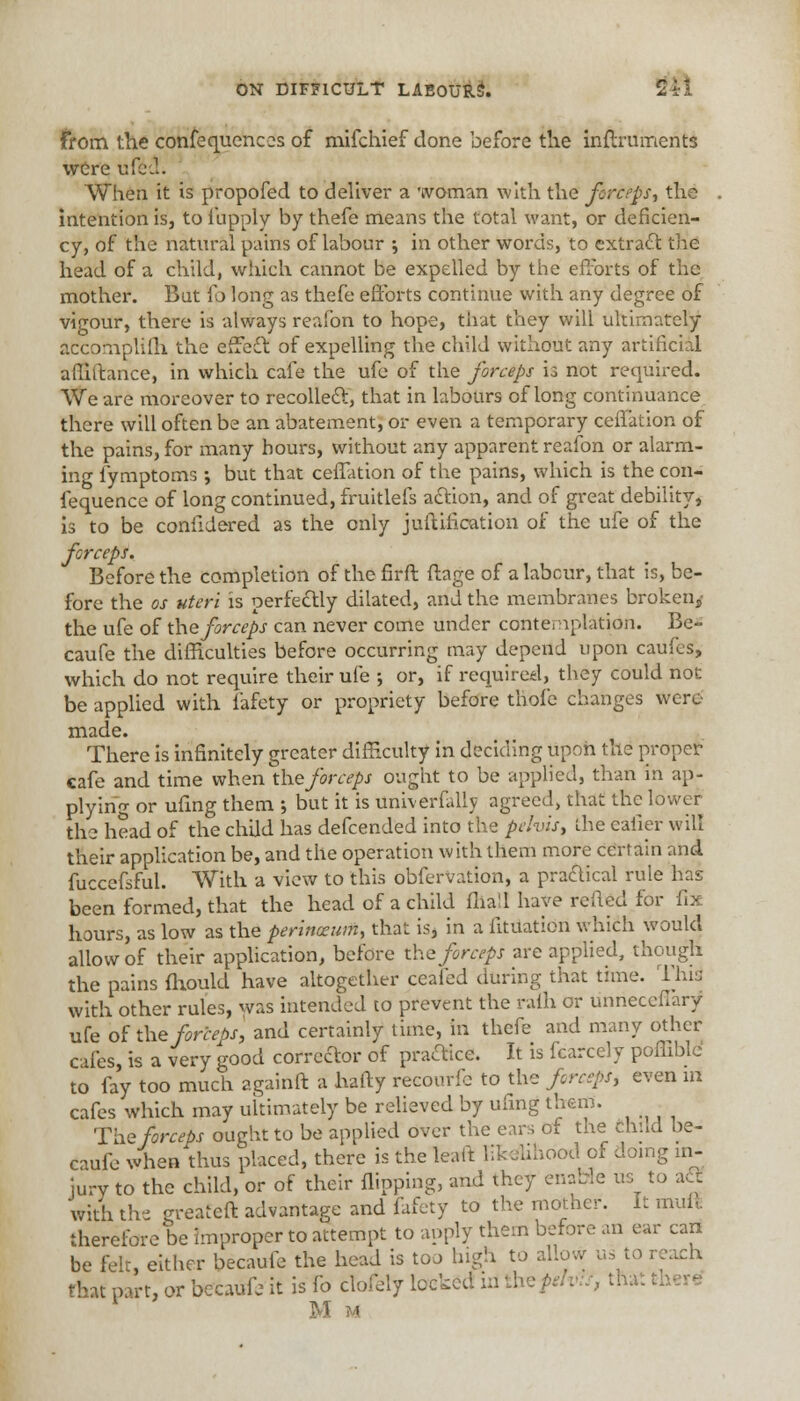 From the confequences of mifchief done before the inflrumerits were ufect. When it is propofed to deliver a woman with the forceps, the intention is, to iiipply by thefe means the total want, or deficien- cy, of the natural pains of labour ; in other words, to extract the head of a child, which cannot be expelled by the efforts of the mother. But {o long as thefe efforts continue with any degree of vigour, there is always reafon to hope, that they will ultimately accomplifli the effect of expelling the child without any artificial afiiltance, in which cafe the ufe of the forceps is not required. We are moreover to recoiled!:, that in labours of long continuance there will often be an abatement, or even a temporary ceffation of the pains, for many hours, without any apparent reafon or alarm- ing iymptoms; but that ceffation of the pains, which is the con- fequence of long continued, fruitlefs action, and of great debility, is to be confidered as the only junification of the ufe of the forceps. Before the completion of the firft ftage of a labour, that is, be- fore the os uteri is perfectly dilated, and the membranes broken, the ufe of the forceps can never come under contemplation. Be- caufe the difficulties before occurring may depend upon caufes, which do not require their ufe •, or, if required, they could not be applied with fafety or propriety before thofe changes were made. There is infinitely greater difficulty in deciding upon the proper cafe and time when the forceps ought to be applied, than in ap- plying or ufing them ; but it is universally agreed, that the lower the head of the child has defcended into the pelvis, die caller will their application be, and the operation with them more certain and fuccefsful. With a view to this obfervation, a practical rule has been formed, that the head of a child fliall have retted for fix hours, as low allow of their the pains fhould have altog with other rules, was intended to prevent the rain or unneccfiary ufe of the forceps, and certainly time, in thefe and many other cafes, is a very good corrector of practice. It is fcarcely pofliblc to fay too much againft a hafty recourfe to the forceps, even in cafes which may ultimately be relieved by ufing them. The forceps ought to be applied over the ears of the child be- caufe when thus placed, there is the leaft likelihood of doing in- jury to the child, or of their flipping, and they enable us to a£E with the ereateft advantage and fafety to the mother. It mult therefore be improper to attempt to apply them before an ear can be felt, either becaufe the head is too high to allow us to reach that part, or becaufe it is lb clofely locked id the fetvis, that. Mm