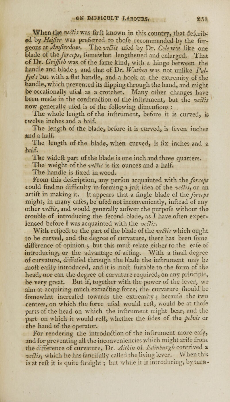 When the veElis was fir ft known in this country, that defcrib- «d by Heifer was preferred to thofe recommended by the fur- geons at Amjterdaw. The veElis ufed by Dr. Cole was' like one blade of the forceps, fomewhat lengthened and enlarged. That of Dr. Griffith was of the fame kind, with a hinge between the handle and blade •, and that of Dr. Wathen was not unlike Pal- fyn's but with a flat handle, and a hook at the extremity of the handle, which prevented its flipping through the hand, and might be occafionally ufed as a crotchet. Many other changes have been made in the construction of the inftrument, but the veElis now generally ufed is of the following dimenfions : The whole length of the inftrument, before it is curved, is twelve inches and a half. The length of the blade, before it is curved, is feven inches and a half. The length of the blade, when curved, is fix inches and a half. The wideft part of the blade is one inch and three quarters. The weight of the veElis is fix ounces and a half. The handle is fixed in wood. From this defcription, any perfon acquainted with the forceps could find no difficulty in forming a juft idea of the veElis, or an artift in making it. It appears that a fingle blade of the forceps might, in many cafes, be ufed not inconveniently, inftead of any other veElis, and would generally anfwer the purpofe without the trouble of introducing the fecond blade, as I have often exper- ienced before I was acquainted with the veElis. With refpect to the part of the blade of the veEtis which ought to be curved, and the degree of curvature, there has been fome difference of opinion ; but this muft relate either to the eafe of introducing, or the advantage of acting. With a fmall degree of curvature, diffufed through the blade the inftrument may be moft eafily introduced, and it is moft fuitable to the form of the head, nor can the degree of curvature required, on any principle, be very great. But if, together with the power of the lever, we aim at acquiring much extracting force, the curvature mould be fomewhat increafed towards the extremity; becaule the two centres, on which the force ufed would reft, would be at thofe parts of the head on which the inftrument might bear, and the part on which it would reft, whether the fides of the pelvis or the hand of the operator. For rendering the introduction of the inftrument more eafy, and for preventing all the inconveniencies which might arife from the difference of curvature, Dr. Aitkin of Edinburgh contrived a veElis, which he has fancifully called the living lever. When this is at reft it is quite ftraight; but while it is introducing, by tuns-