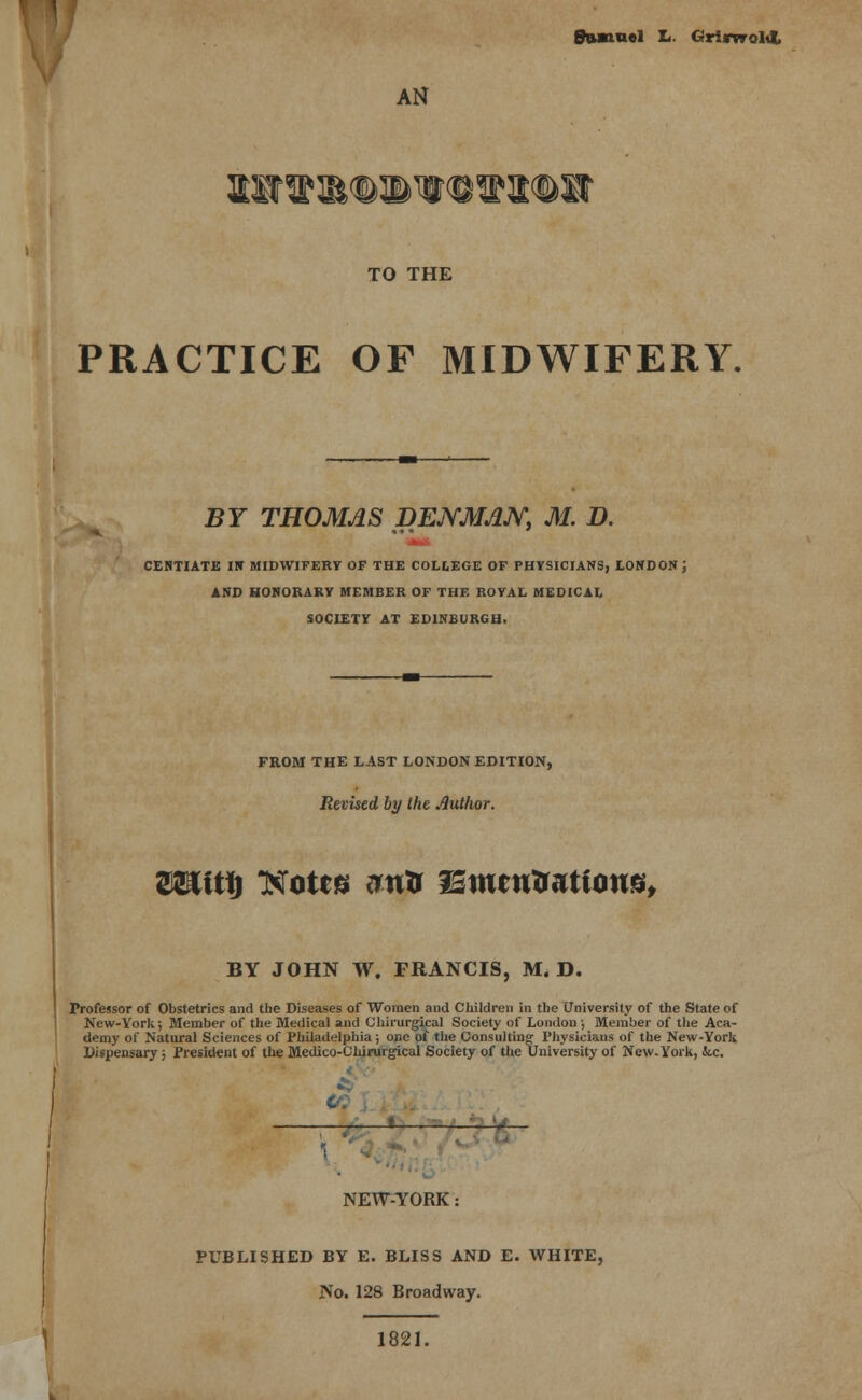 AN TO THE PRACTICE OF MIDWIFERY. BY THOMAS DENMAN, M. D. MM CENTIATE IN MIDWIFERY OF THE COLLEGE OF PHYSICIANS, LONDON J AND HONORARY MEMBER OF THE ROYAL MEDICAL SOCIETY AT EDINBURGH. FROM THE LAST LONDON EDITION, Revised by Ihe Author. Wi\t\) ttfotts ew& isitutrtattons, BY JOHN W. FRANCIS, M. D. Professor of Obstetrics and the Diseases of Women and Children in the University of the State of New-York; Member of the Medical and Chirurgical Society of London ; Member of the Aca- demy of Natural Sciences of Philadelphia ; one of the Consulting Physicians of the New-York Dispensary ; President of the Medico-Chirurgical Society of the University of New-York, fee. ——' ~ NEW-YORK: PUBLISHED BY E. BLISS AND E. WHITE, No. 128 Broadway. 1821.