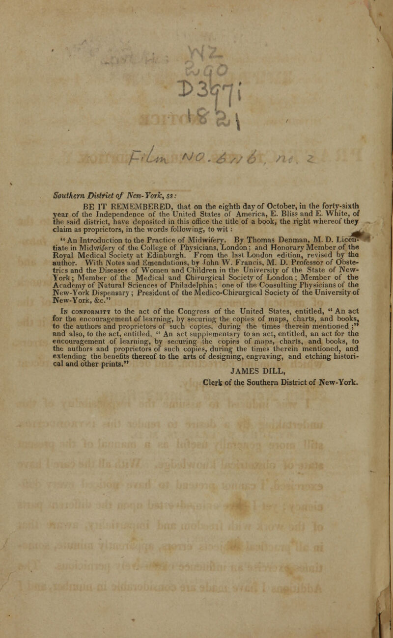 Dilpji PrUt ho . Southern District of New- York, ss i BE IT REMEMBERED, that on the eighth day of October, in the forty-sixth year of the Independence of the United States of America, E. Bliss and E. White, of the said district, have deposited in this office the title of a book, the right whereof they claim as proprietors, in the words following, to wit: ^^ An Introduction to the Practice of Midwifery. By Thomas Denman, M. D. Licen- tiate in Midwifery of the College of Physicians, London; and Honorary Member of the Royal Medical Society at Edinburgh. From the last London edition, revised by the author. With Notes and Emendations, by John W. Francis, M. D. Professor of Obste- trics and the Diseases of Women and Children in the University of the State of New- York ; Member of the Medical and Chirurgical Society of London; Member of the Academy of Natural Sciences of Philadelphia; one of the Consulting Physicians of the New-York Dispensary ; President of the Medico-Chirurgical Society of the University of New-YorK, &c. Ik conformity to the act of the Congress of the United States, entitled,  An act for the encouragement of learning, by securing the copies of maps, charts, and books, to the authors and proprietors of such copies, during the times therein mentioned , and also, to the act, entitled.  An act supplemental to an act, entitled, an act for the encouragement of learning, by securing the copies of maps, charts, and books, to the authors and proprietors of such copies, during the times therein mentioned, and extending the benefits thereof to the arts of designing, engraving, and etching histori- cal and other prints. JAMES DILL, Clerk of the Southern District of New-York.