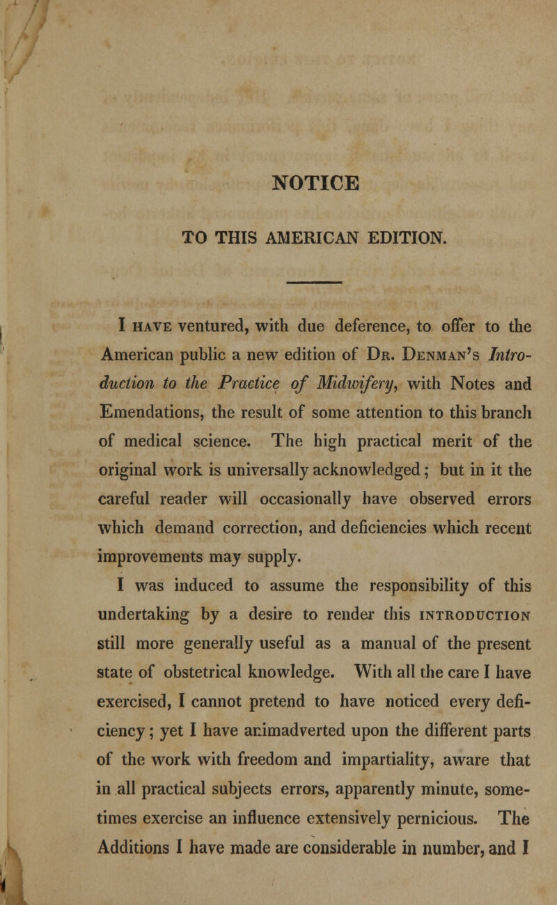 NOTICE TO THIS AMERICAN EDITION. I have ventured, with due deference, to offer to the American public a new edition of Dr. Denman's Intro- duction to the Practice of Midwifery, with Notes and Emendations, the result of some attention to this branch of medical science. The high practical merit of the original work is universally acknowledged; but in it the careful reader will occasionally have observed errors which demand correction, and deficiencies which recent improvements may supply. I was induced to assume the responsibility of this undertaking by a desire to render this introduction still more generally useful as a manual of the present state of obstetrical knowledge. With all the care I have exercised, I cannot pretend to have noticed every defi- ciency ; yet I have animadverted upon the different parts of the work with freedom and impartiality, aware that in all practical subjects errors, apparently minute, some- times exercise an influence extensively pernicious. The Additions I have made are considerable in number, and I