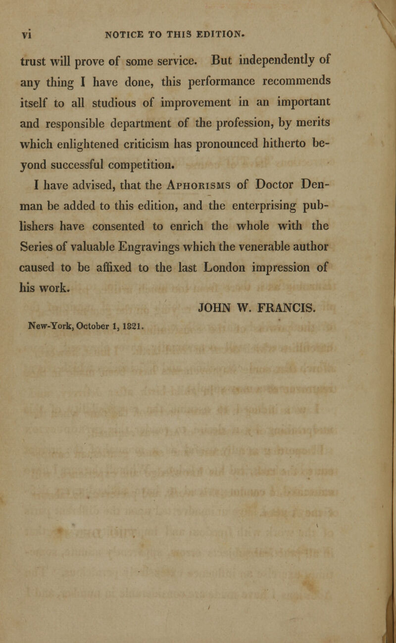 trust will prove of some service. But independently of any thing I have done, this performance recommends itself to all studious of improvement in an important and responsible department of the profession, by merits which enlightened criticism has pronounced hitherto be- yond successful competition. I have advised, that the Aphorisms of Doctor Den- man be added to this edition, and the enterprising pub- lishers have consented to enrich the whole with the Series of valuable Engravings which the venerable author caused to be affixed to the last London impression of his work. JOHN W. FRANCIS. New-York, October 1,1821.