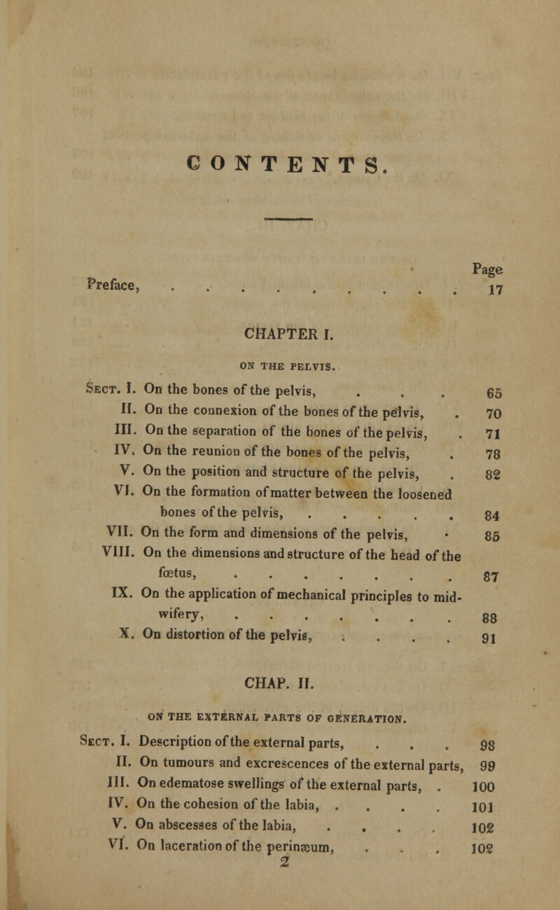 CONTENTS. Page Preface, ....... 17 CHAPTER I. ON THE PELVIS. Sect. I. On the bones of the pelvis, ... 65 II. On the connexion of the bones of the pelvis, . 70 III. On the separation of the bones of the pelvis, . 71 IV. On the reunion of the bones of the pelvis, . 78 V. On the position and structure of the pelvis, . 82 VI. On the formation of matter between the loosened bones of the pelvis, • .... 84 VII. On the form and dimensions of the pelvis, • 85 VIII. On the dimensions and structure of the head of the fetus, g<7 IX. On the application of mechanical principles to mid- wifery, 88 X. On distortion of the pelvis, .... 91 CHAP. II. ON THE EXTERNAL PARTS OP GENERATION. Sect. I. Description of the external parts, ... 98 II. On tumours and excrescences of the external parts, 99 III. On edematose swellings of the external parts, . 100 IV. On the cohesion of the labia, .... 101 V. On abscesses of the labia, .... 102 VI. On laceration of the perinaium, . . . 102 2