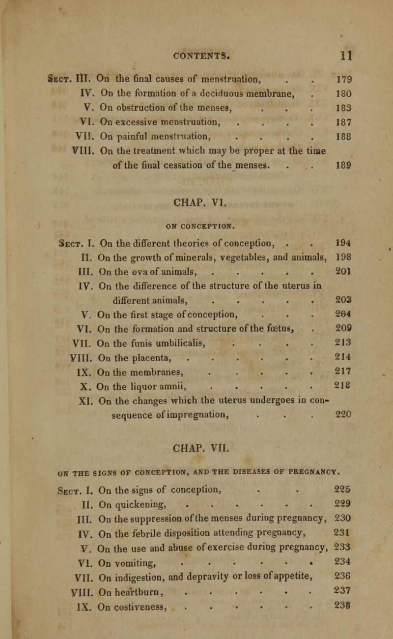 Sect. III. On the final causes of menstruation, . . 179 IV. On the formation of a deciduous membrane, . 180 V. On obstruction of the menses, . . . 183 VI. On excessive menstruation, .... 187 VII. On painful menstruation, .... 188 VIII. On the treatment which may be proper at the time of the final cessation of the menses. . . 189 CHAP. VI. ON CONCEPTION. Sect. I. On the different theories of conception, . . 194 II. On the growth of minerals, vegetables, and animals, 198 III. On the ova of animals, 201 IV. On the difference of the structure of the uterus in different animals, ..... 203 V. On the first stage of conception, . . . 204 VI. On the formation and structure of the foetus, . 209 VII. On the funis umbilicalis, .... 213 VIII. On the placenta, ...... 214 IX. On the membranes, 217 X. On the liquor amnii, 218 XI. On the changes which the uterus undergoes in con- sequence of impregnation, . . . 220 CHAP. VII. ON THE SIGNS OF CONCEPTION, AND THE DISEASES OF PREGNANCY. Sect. I. On the signs of conception, . . 225 II. On quickening, 229 III. On the suppression of the menses during pregnancy, 230 IV. On the febrile disposition attending pregnancy, 231 y. On the use and abuse of exercise during pregnancy, 233 VI. On vomiting, 234 VII. On indigestion, and depravity or loss of appetite, 236 VIII. On heartburn, 237 IX. On costiveness, 238