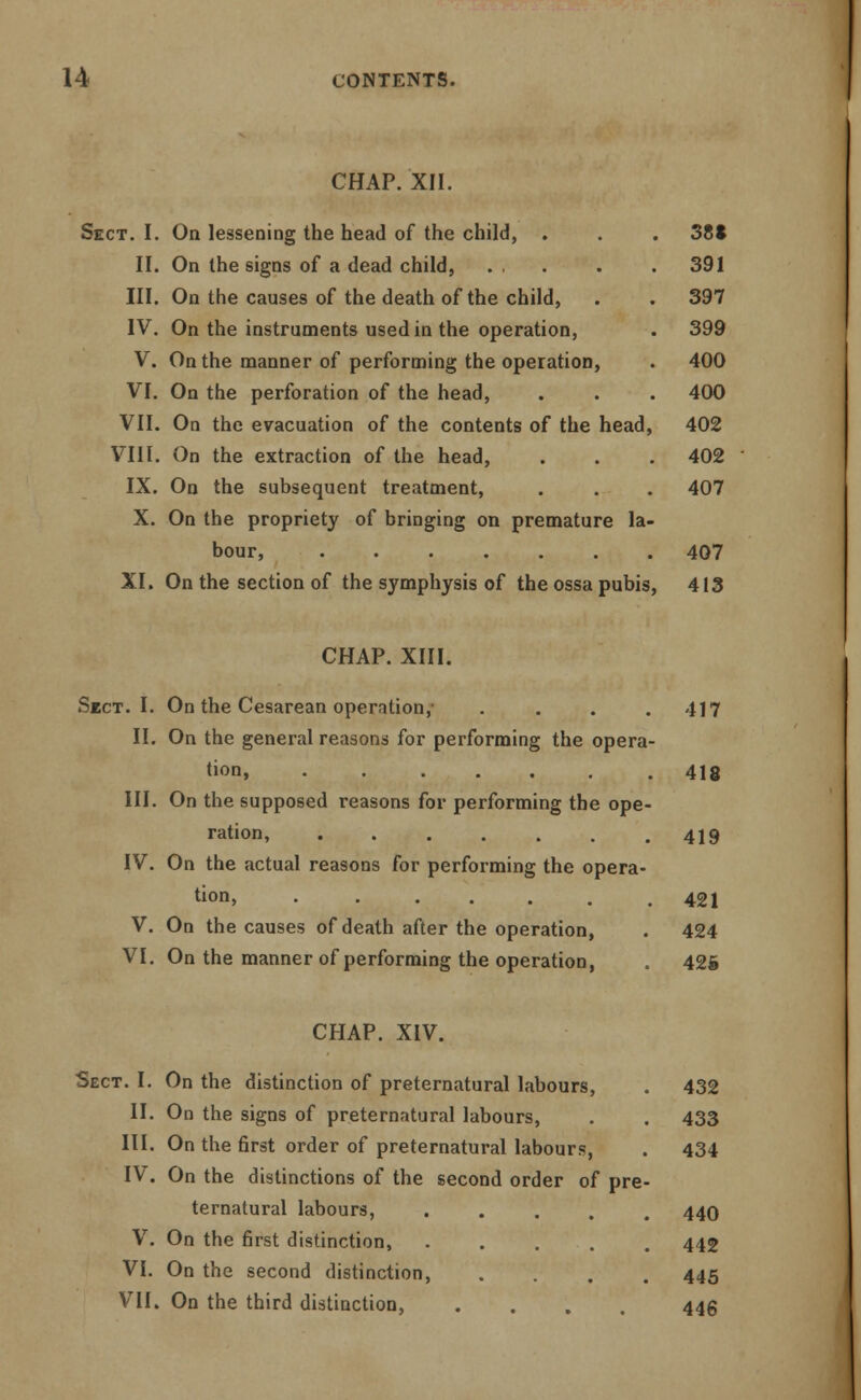CHAP. XII. Sect. I. On lessening the head of the child, . . . 38* II. On the signs of a dead child, ... . . 391 III. On the causes of the death of the child, . . 397 IV. On the instruments used in the operation, . 399 V. On the manner of performing the operation, . 400 VI. On the perforation of the head, . . . 400 VII. On the evacuation of the contents of the head, 402 VIII. On the extraction of the head, . . . 402 IX. On the subsequent treatment, . . . 407 X. On the propriety of bringing on premature la- bour, 407 XI. On the section of the symphysis of the ossa pubis, 413 CHAP. XIII. Sect. I. On the Cesarean operation,- . . . .417 II. On the general reasons for performing the opera- tion, 4ie III. On the supposed reasons for performing the ope- ration, . . . . . . .419 IV. On the actual reasons for performing the opera- tion, 421 V. On the causes of death after the operation, . 424 VI. On the manner of performing the operation, . 425 CHAP. XIV. Sect. I. On the distinction of preternatural labours, II. On the signs of preternatural labours, III. On the first order of preternatural labours, IV. On the distinctions of the second order of pre ternatural labours, .... V. On the first distinction, . . . . VI. On the second distinction, VII. On the third distinction, 432 433 434 440 442 445 446