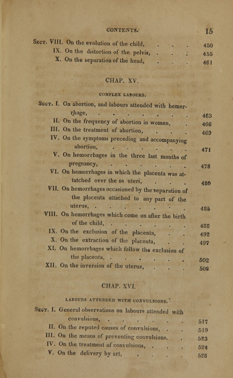 Sect. VIII. On the evolution of the child, ... 450 IX. On the distortion of the pelvis, . . 7 455 X. On the separation of the head, . . 431 CHAP. XV. COMPLEX LABOURS. Sect. I. On abortion, and labours attended with hemor- r«haSe' .463 II. On the frequency of abortion in women, . 466 III. On the treatment of abortion, IV. On the symptoms preceding and accompanying abortion, .... V. On hemorrhages in the three last months of pregnancy, 478 VI. On hemorrhages in which the placenta was at- tached over the os uteri, . . 4g0 VII. On hemorrhages occasioned by the separation of the placenta attached to any part of the uterus> • 485 VIII. On hemorrhages which come on after the birth of the child, .... 400 IX. On the exclusion of the placenta, . . 492 X. On the extraction of the placenta, . 497 XI. On hemorrhages which follow the exclusion of the placenta, . XII. On the inversion of the uterus, CHAP. XVI. LABOURS ATTENDED WITH CONVULSIONS.' Sect. I, General observations on labours attended with convulsions, .... II. On the reputed causes of convulsions, III. On the means of preventing convulsions IV. On the treatment of convulsions, . V. On the delivery by art, 469 471 602 508 517 519 523 524 528