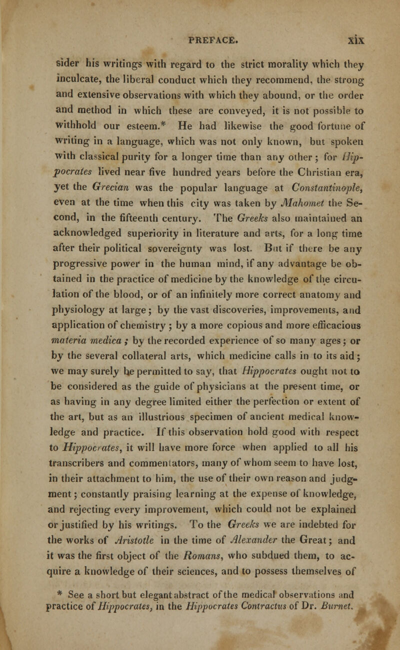 sider his writings with regard to the strict morality which they inculcate, the liberal conduct which they recommend, the strong and extensive observations with which they abound, or the order and method in which these are conveyed, it is not possible to withhold our esteem.* He had likewise the good fortune of writing in a language, which was not only known, but spoken with classical purity for a longer time than any other; for Hip- pocrates lived near five hundred years before the Christian era, yet the Grecian was the popular language at Constantinople, even at the time when this city was taken by Mahomet the Se- cond, in the fifteenth century. The Greeks also maintained an acknowledged superiority in literature and arts, for a long time after their political sovereignty was lost. But if there be any progressive power in the human mind, if any advantage be ob- tained in the practice of medicine by the knowledge of the circu- lation of the blood, or of an infinitely more correct anatomy and physiology at large; by the vast discoveries, improvements, and application of chemistry ; by a more copious and more efficacious materia medica ; by the recorded experience of so many ages; or by the several collateral arts, which medicine calls in to its aid; we may surely be permitted to say, that Hippocrates ought not to be considered as the guide of physicians at the present time, or as having in any degree limited either the perfection or extent of the art, but as an illustrious specimen of ancient medical know- ledge and practice. If this observation hold good with respect to Hippocrates, it will have more force when applied to all his transcribers and commentators, many of whom seem to have lost, in their attachment to him, the use of their own reason and judg- ment; constantly praising learning at the expense of knowledge, and rejecting every improvement, which could not be explained or justified by his writings. To the Greeks we are indebted for the works of Aristotle in the time of Alexander the Great; and it was the first object of the Romans, who subdued them, to ac- quire a knowledge of their sciences, and to possess themselves of * See a short but elegant abstract of the medical observations and practice of Hippocrates, in the Hippocrates Contractus of Dr. Burnet.