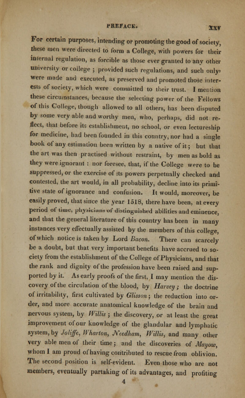 For certain purposes, intending or promoting the good of society, these men were directed to form a College, with powers for their internal regulation, as forcible as those ever granted to any other university or college ; provided such regulations, and such only, were made and executed, as preserved and promoted those inter- ests of society, which were committed to their trust. I mention these circumstances, because the selecting power of the Fellows of this College, though allowed to all others, has been disputed by some very able and worthy men, who, perhaps, did not re- flect, that before its establishment, no school, or even lectureship for medicine, had been founded in this country, nor had a single book of any estimation been written by a native of it; but that the art was then practised without restraint, by men as bold as they were ignorant : nor foresee, that, if the College were to be suppressed, or the exercise of its powers perpetually checked and contested, the art would, in all probability, decline into its primi- tive state of ignorance and confusion. It would, moreover, be easily proved, that since the year 1518, there have been, at every period of time, physicians of distinguished abilities and eminence, and that the general literature of this country has been in many instances very effectually assisted by the members of this college, of which notice is taken by Lord Bacon. There can scarcely be a doubt, but that very important benefits have accrued to so- ciety from the establishment of the College of Physicians, and that the rank and dignity of the profession have been raised and sup- ported by it. As early proofs of the first, I may mention the dis- covery of the circulation of the blood, by Harvey; the doctrine of irritability, first cultivated by Glisson; the reduction into or- der, and more accurate anatomical knowledge of the brain and nervous system, by Willis j the discovery, or at least the great improvement of our knowledge of the glandular and lymphatic system, by Joliffe, Wharton, JVeedham, Willis, and many other very able men of their time; and the discoveries of Mayow, whom I am proud of having contributed to rescue from oblivion. The second position is self-evident. Even those who are not members, eventually partaking of its advantages, and profiting 4
