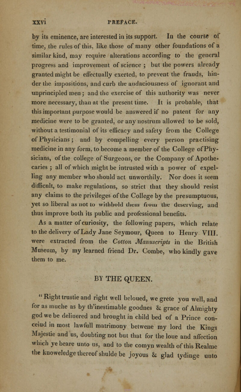 by its eminence, are interested in its support. In the course of time, the rules of this, like those of many other foundations of a similar kind, may require alterations according to the general progress and improvement of science ; but the powers already granted might be effectually exerted, to prevent the frauds, hin- der the impositions, and curb the audaciousness of ignorant and unprincipled men ; and the exercise of this authority was never more necessary, than at the present time. It is probable, that this important purpose would be answered if no patent for any medicine were to be granted, or any nostrum allowed to be sold, without a testimonial of its efficacy and safety from the College of Physicians; and by compelling every person practising medicine in any form, to become a member of the College of Phy- sicians, of the college of Surgeons, or the Company of Apothe- caries ; all of which might be intrusted with a power of expel- ling any member who should act unworthily. Nor does it seem difficult, to make regulations, so strict that they should resist any claims to the privileges of the College by the presumptuous, yet so liberal as not to withhold them from the deserving, and thus improve both its public and professional benefits. As a matter of curiosity, the following papers, which relate to the delivery of Lady Jane Seymour, Queen to Henry VIII. were extracted from the Cotton Manuscripts in the British Museum, by my learned friend Dr. Combe, who kindly gave them to me. BY THE QUEEN.  Right trustie and right well beloued, we grete you well, and for as muche as by th'inestimable goodnes & grace of Almighty god we be deliuered and brought in child bed of a Prince con- ceiud in most lawfull matrimony betwene my lord the Kings Majestie and us, doubting not but that for the loue and affection which ye beare unto us, and to the comyn wealth of this Realme the knoweledge thereof shulde be joyous & glad tydinge unto