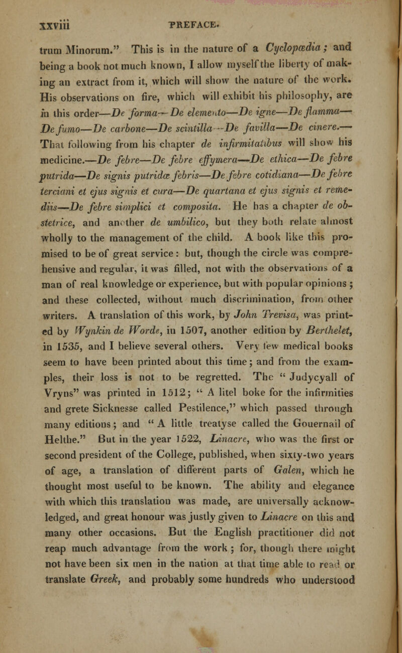 trum Minorum. This is in the nature of a Cyclopedia; and being a book not much known, I allow myself the liberty of mak- ing an extract from it, which will show the nature of the work. His observations on fire, which will exhibit his philosophy, are in this order—De forma— De elemento—De igne—Deflamma— Defumo—De carbone—De scintilla -De favilla—De cinere.— That following from his chapter de injirmitaiibus will show his medicine.—De febre—De febre effymera—De elhica—De febre putrida—De signis putridce febris—De febre cotidiana—De.fehrt terciani et ejus signis et cura—De quartana et ejus signis et rente' diis—De febre simplici et composita. He has a chapter de ob- stetrice, and another de umbilico, but they both relate almost wholly to the management of the child. A book like this pro- mised to be of great service : but, though the circle was compre- hensive and regular, it was filled, not with the observations of a man of real knowledge or experience, but with popular opinions ; and these collected, without much discrimination, from other writers. A translation of this work, by John Trevisa, was print- ed by Wynkinde Worde, in 1507, another edition by Berihelet, in 1535, and I believe several others. Very lew medical books seem to have been printed about this time; and from the exam- ples, their loss is not to be regretted. The  Judycyall of Vryns was printed in 1512;  A litel boke for the infirmities and grete Sicknesse called Pestilence, which passed through many editions; and  A little treatyse called the Gouernail of Helthe. But in the year 1522, lAnacre, who was the first or second president of the College, published, when sixty-two years of age, a translation of different parts of Galen, which he thought most useful to be known. The ability and elegance with which this translation was made, are universally acknow- ledged, and great honour was justly given to Linacre on this and many other occasions. But the English practitioner did not reap much advantage from the work ; for, though there might not have been six men in the nation at that time able to re^ ; or translate Greek, and probably some hundreds who understood