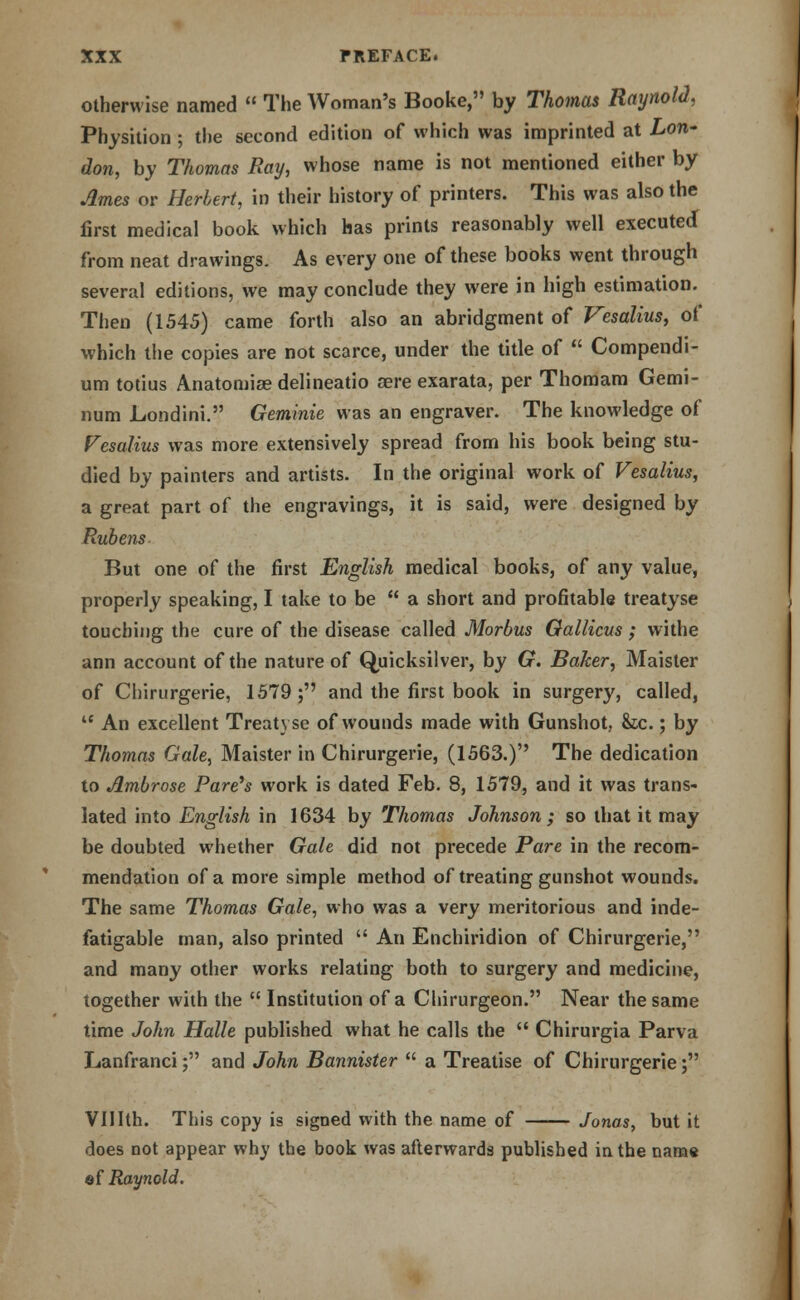 otherwise named  The Woman's Booke, by Thomas RaynolJ, Physition ; the second edition of which was imprinted at Lon- don, by Thomas Ray, whose name is not mentioned either by Ames or Herbert, in their history of printers. This was also the first medical book which has prints reasonably well executed from neat drawings. As every one of these books went through several editions, we may conclude they were in high estimation. Then (1545) came forth also an abridgment of Vesalius, of which the copies are not scarce, under the title of  Compendi- um totius Anatomise delineatio aere exarata, per Thomam Gemi- num JLondini. Geminie was an engraver. The knowledge of Vesalius was more extensively spread from his book being stu- died by painters and artists. In the original work of Vesalius, a great part of the engravings, it is said, were designed by Rubens But one of the first English medical books, of any value, properly speaking, I take to be  a short and profitable treatyse touching the cure of the disease called Morbus Qallicus; withe ann account of the nature of Quicksilver, by G. Baker, Maister of Chirurgerie, 1579; and the first book in surgery, called,  An excellent Treatyse of wounds made with Gunshot, &tc.; by Thomas Gale, Maister in Chirurgerie, (1563.) The dedication to Ambrose Parens work is dated Feb. 8, 1579, and it was trans- lated into English in 1634 by Thomas Johnson ; so that it may be doubted whether Gale did not precede Pare in the recom- mendation of a more simple method of treating gunshot wounds. The same Thomas Gale, who was a very meritorious and inde- fatigable man, also printed  An Enchiridion of Chirurgerie, and many other works relating both to surgery and medicine, together with the  Institution of a Chirurgeon. Near the same time John Halle published what he calls the  Chirurgia Parva Lanfranci; and John Bannister  a Treatise of Chirurgerie; VIIIth. This copy is signed with the name of Jonas, but it does not appear why the book was afterwards published in the name ©f Raynold.