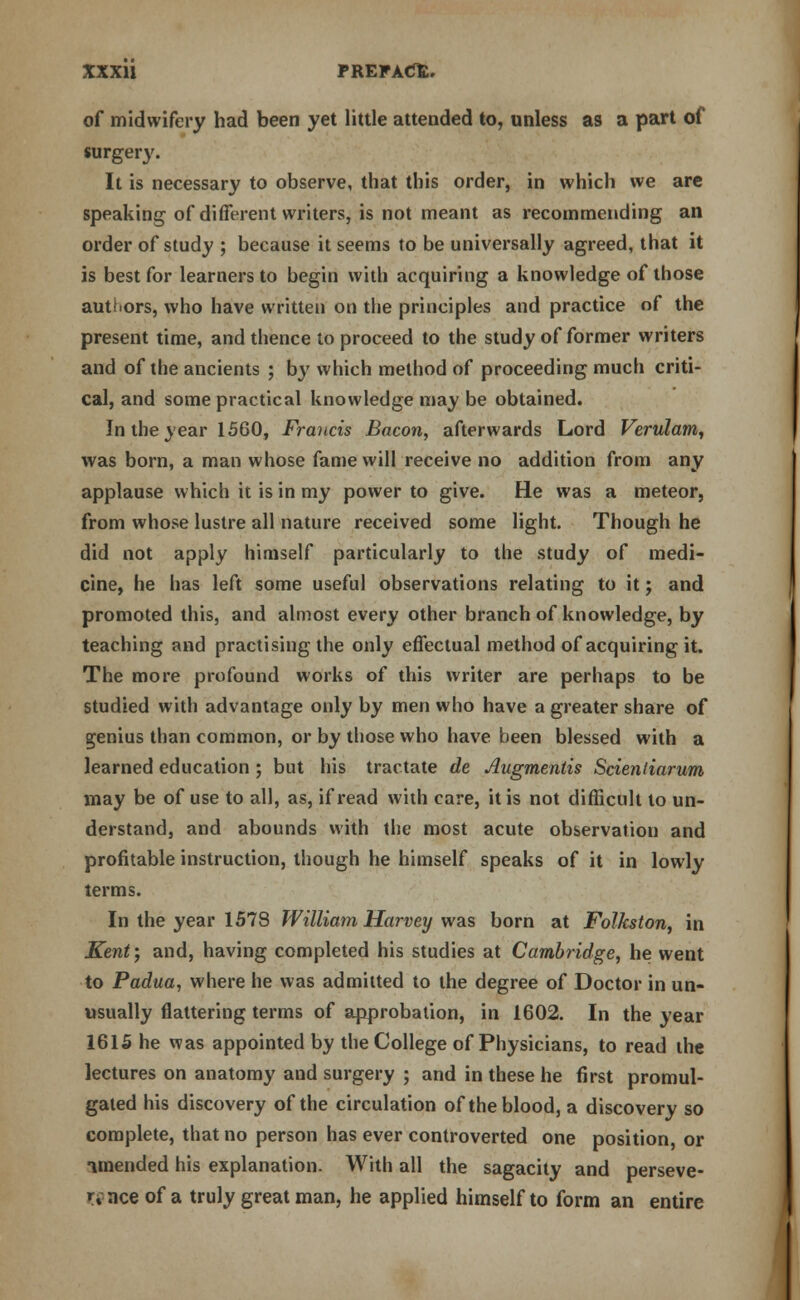 of midwifery had been yet little attended to, unless as a part of surgery. It is necessary to observe, that this order, in which we are speaking of different writers, is not meant as recommending an order of study ; because it seems to be universally agreed, that it is best for learners to begin with acquiring a knowledge of those authors, who have written on the principles and practice of the present time, and thence to proceed to the study of former writers and of the ancients ; by which method of proceeding much criti- cal, and some practical knowledge may be obtained. In the year 1560, Francis Bacon, afterwards Lord Verulam, was born, a man whose fame will receive no addition from any applause which it is in my power to give. He was a meteor, from whose lustre all nature received some light. Though he did not apply himself particularly to the study of medi- cine, he has left some useful observations relating to it; and promoted this, and almost every other branch of knowledge, by teaching and practising the only effectual method of acquiring it. The more profound works of this writer are perhaps to be studied with advantage only by men who have a greater share of genius than common, or by those who have been blessed with a learned education ; but his tractate dc Augmeniis Scientiarum may be of use to all, as, if read with care, it is not difficult to un- derstand, and abounds with the most acute observation and profitable instruction, though he himself speaks of it in lowly terms. In the year 1578 William Harvey was born at Folkston, in Kent; and, having completed his studies at Cambridge, he went to Padua, where he was admitted to the degree of Doctor in un- usually flattering terms of approbation, in 1602. In the year 1615 he was appointed by the College of Physicians, to read the lectures on anatomy and surgery ; and in these he first promul- gated his discovery of the circulation of the blood, a discovery so complete, that no person has ever controverted one position, or iraended his explanation. With all the sagacity and perseve- r% nee of a truly great man, he applied himself to form an entire