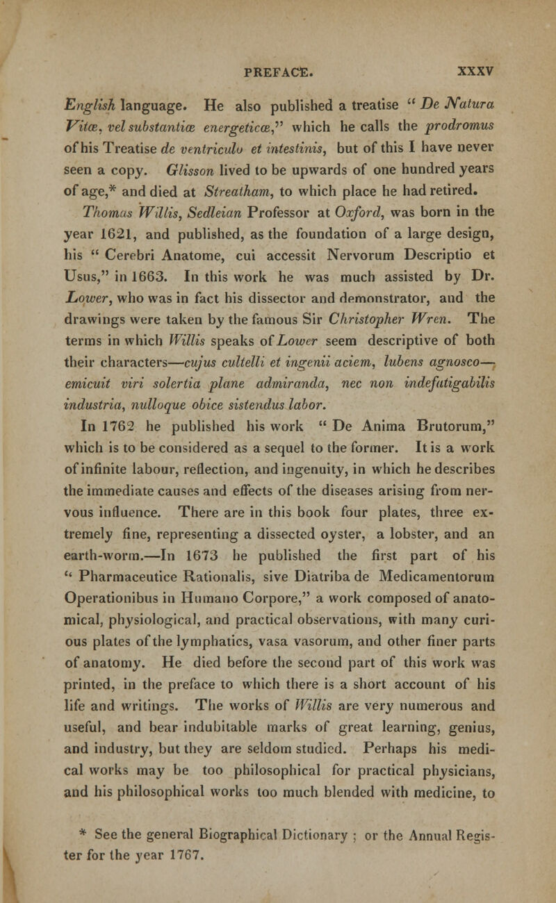 English language. He also published a treatise  De Natura Vitoe, vel substantias energetical, which he calls the prodromus of his Treatise de ventriculu et intestinis, but of this I have never seen a copy. Glisson lived to be upwards of one hundred years of age,* and died at Streatham, to which place he had retired. Thomas Willis, Sedleian Professor at Oxford, was born in the year 1621, and published, as the foundation of a large design, his  Cerebri Anatome, cui accessit Nervorum Descriptio et Usus, in 1663. In this work he was much assisted by Dr. Lower, who was in fact his dissector and demonstrator, and the drawings were taken by the famous Sir Christopher Wren. The terms in which Willis speaks of Lower seem descriptive of both their characters—cujus cultelli et ingenii aciem, lubens agnosco— emicuit viri solertia plane admiranda, nee non indefatigabilis industria, nulloque obice sistendus labor. In 1762 he published his work  De Anima Brutorum, which is to be considered as a sequel to the former. It is a work of infinite labour, reflection, and ingenuity, in which he describes the immediate causes and effects of the diseases arising from ner- vous influence. There are in this book four plates, three ex- tremely fine, representing a dissected oyster, a lobster, and an earth-worm.—In 1673 he published the first part of his  Pharmaceutice Rationalis, sive Diatriba de Medicamentorum Operationibus in Humano Corpore, a work composed of anato- mical, physiological, and practical observations, with many curi- ous plates of the lymphatics, vasa vasorum, and other finer parts of anatomy. He died before the second part of this work was printed, in the preface to which there is a short account of his life and writings. The works of Willis are very numerous and useful, and bear indubitable marks of great learning, genius, and industry, but they are seldom studied. Perhaps his medi- cal works may be too philosophical for practical physicians, and his philosophical works too much blended with medicine, to * See the general Biographical Dictionary ; or the Annual Regis- ter for the year 1767.