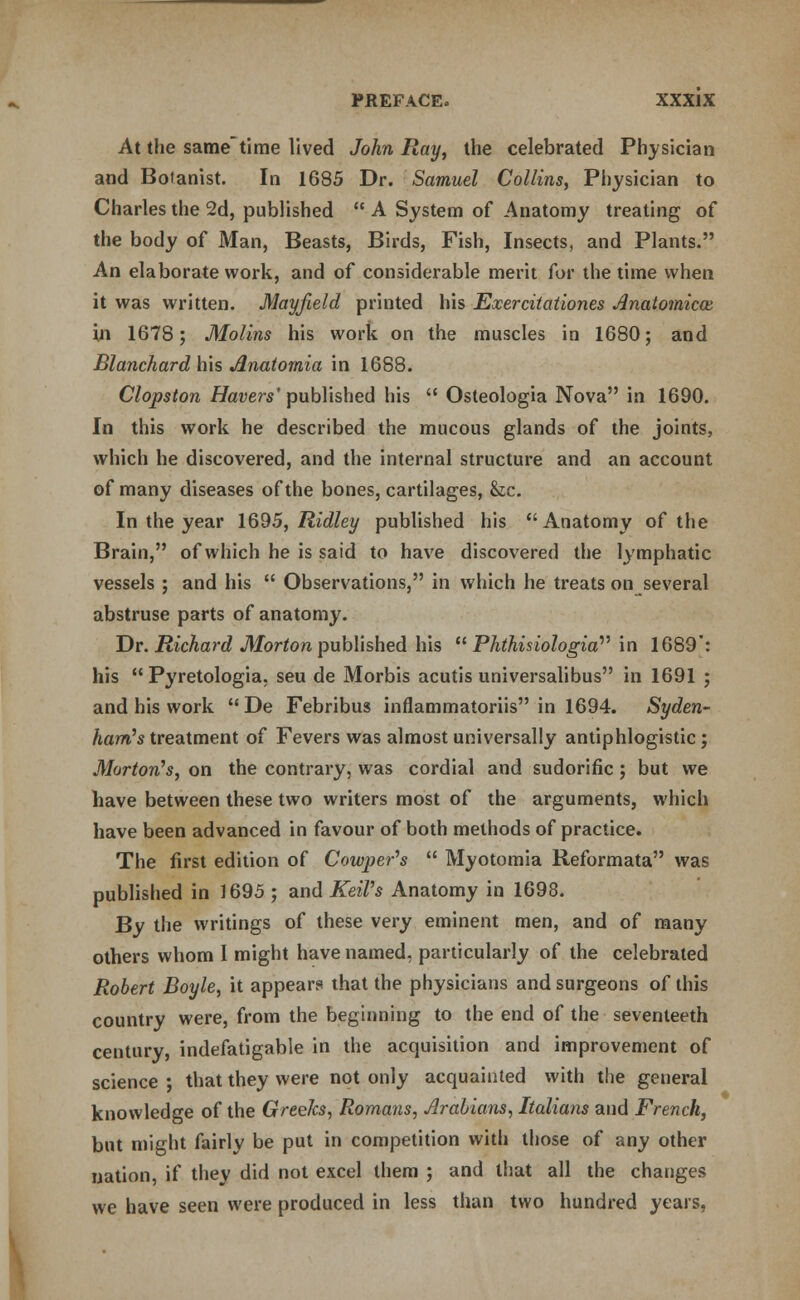 At the sametime lived John Ray, the celebrated Physician and Botanist. In 1685 Dr. Samuel Collins, Physician to Charles the 2d, published  A System of Anatomy treating of the body of Man, Beasts, Birds, Fish, Insects, and Plants. An elaborate work, and of considerable merit for the time when it was written. Mayfield printed his Exerciiationes Anatomicce, in 1678; Molins his work on the muscles in 1680; and Blanchard his Jlnatomia in 1688. Clopston Havers'published his  Osteologia Nova in 1690. In this work he described the mucous glands of the joints, which he discovered, and the internal structure and an account of many diseases of the bones, cartilages, &c. In the year 1695, Ridley published his Anatomy of the Brain, of which he is said to have discovered the lymphatic vessels ; and his  Observations, in which he treats on several abstruse parts of anatomy. Dr. Richard Morton published his  Phthisiologiav in 1689: his  Pyretologia. seu de Morbis acutis universalibus in 1691 ; and his work De Febribus inflammatoriis in 1694. Syden- ham's treatment of Fevers was almost universally antiphlogistic; Morton's, on the contrary, was cordial and sudorific ; but we have between these two writers most of the arguments, which have been advanced in favour of both methods of practice. The first edition of Cowper's  Myotomia Reformata was published in 1695 ; and KeiVs Anatomy in 1698. By the writings of these very eminent men, and of many others whom I might have named, particularly of the celebrated Robert Boyle, it appears that the physicians and surgeons of this country were, from the beginning to the end of the seventeeth century, indefatigable in the acquisition and improvement of science ; that they were not only acquainted with the general knowledge of the Greeks, Romans, Arabians, Italians and French, but might fairly be put in competition with those of any other nation, if they did not excel them ; and that all the changes we have seen were produced in less than two hundred years,