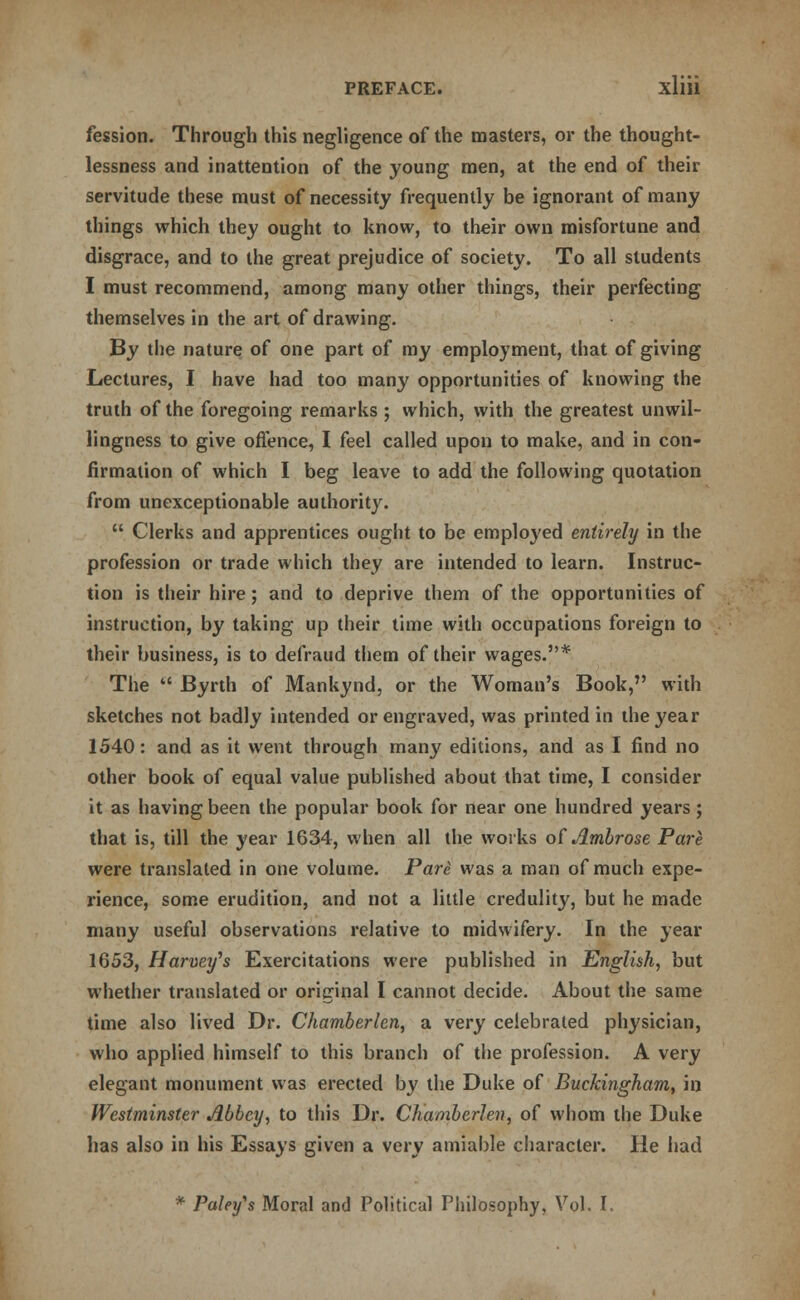 fession. Through this negligence of the masters, or the thought- lessness and inattention of the young men, at the end of their servitude these must of necessity frequently be ignorant of many things which they ought to know, to their own misfortune and disgrace, and to the great prejudice of society. To all students I must recommend, among many other things, their perfecting themselves in the art of drawing. By the nature of one part of my employment, that of giving Lectures, I have had too many opportunities of knowing the truth of the foregoing remarks ; which, with the greatest unwil- lingness to give offence, I feel called upon to make, and in con- firmation of which I beg leave to add the following quotation from unexceptionable authority.  Clerks and apprentices ought to be employed entirely in the profession or trade which they are intended to learn. Instruc- tion is their hire; and to deprive them of the opportunities of instruction, by taking up their time with occupations foreign to their business, is to defraud them of their wages.* The  Byrth of Mankynd, or the Woman's Book, with sketches not badly intended or engraved, was printed in the year 1540: and as it went through many editions, and as I find no other book of equal value published about that time, I consider it as having been the popular book for near one hundred years; that is, till the year 1634, when all the works of Ambrose Pare were translated in one volume. Pare was a man of much expe- rience, some erudition, and not a little credulity, but he made many useful observations relative to midwifery. In the year 1653, Harvey's Exercitations were published in English, but whether translated or original I cannot decide. About the same time also lived Dr. Chamberlen, a very celebrated physician, who applied himself to this branch of the profession. A very elegant monument was erected by the Duke of Buckingham, in Westminster Abbey, to this Dr. Chamberlen, of whom the Duke has also in his Essays given a very amiable character. He had * Paley's Moral and Political Philosophy, Vol. I.