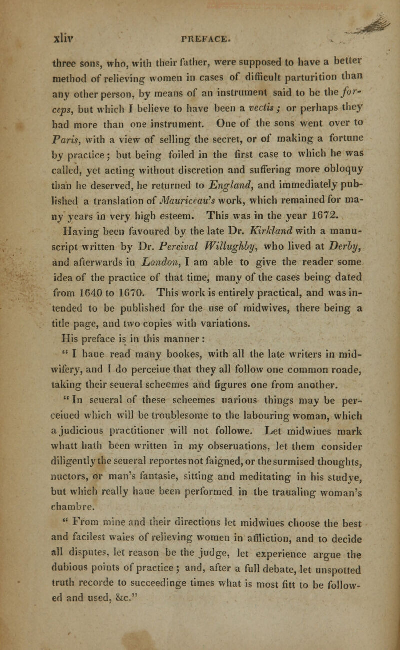 three sons, who, with their father, were supposed to have a better method of relieving women in cases of difficult parturition than any other person, by means of an instrument said to be the for- ceps, but which I believe to have been a vectis ; or perhaps they had more than one instrument. One of the sons went over to Paris, with a view of selling the secret, or of making a fortune by practice; but being foiled in the first case to which he was called, yet acting without discretion and suffering more obloquy than he deserved, he returned to England, and immediately pub- lished a translation of Maurkeau's work, which remained for ma- ny years in very high esteem. This was in the year 1672. Having been favoured by the late Dr. Kirkland with a manu- script written by Dr. Percival Willughby, who lived at Derby, and afterwards in London, I am able to give the reader some idea of the practice of that time, many of the cases being dated from 1640 to 1670. This work is entirely practical, and was in- tended to be published for the use of midwives, there being a title page, and two copies with variations. His preface is in this manner:  I haue read many bookes, with all the late writers in mid- wifery, and I do perceiue that they all follow one common roade, taking their seueral scheemes and figures one from another.  In seueral of these scheemes uarious things may be per- ceiued which will be troublesome to the labouring woman, which a judicious practitioner will not followe. Let midwiues mark whatt hath been written in my obseruations, let them consider diligently the seueral reportesnotfaigned,or the surmised thoughts, nuctors, or man's fantasie, sitting and meditating in his studye, but which really haue been performed in the traualing woman's chambre. u From mine and their directions let midwiues choose the best and facilest waies of relieving women in affliction, and to decide all disputes, let reason be the judge, let experience argue the dubious points of practice; and, after a full debate, let unspotted truth recorde to succeedinge times what is most fitt to be follow- ed and used, &c.