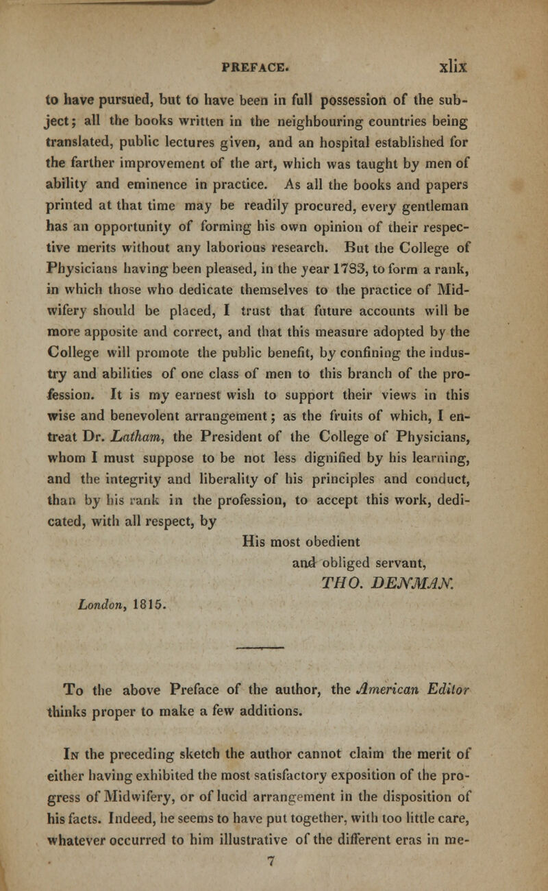 to have pursued, but to have been in full possession of the sub- ject ; all the books written in the neighbouring countries being translated, public lectures given, and an hospital established for the farther improvement of the art, which was taught by men of ability and eminence in practice. As all the books and papers printed at that time may be readily procured, every gentleman has an opportunity of forming his own opinion of their respec- tive merits without any laborious research. But the College of Physicians having been pleased, in the year 1733, to form a rank, in which those who dedicate themselves to the practice of Mid- wifery should be placed, I trust that future accounts will be more apposite and correct, and that this measure adopted by the College will promote the public benefit, by confining the indus- try and abilities of one class of men to this branch of the pro- fession. It is my earnest wish to support their views in this wise and benevolent arrangement; as the fruits of which, I en- treat Dr. Latham, the President of the College of Physicians, whom I must suppose to be not less dignified by his learning, and the integrity and liberality of his principles and conduct, than by his rank in the profession, to accept this work, dedi- cated, with all respect, by His most obedient and obliged servant, THO. DEKMAK London* 1815. To the above Preface of the author, the American Editor thinks proper to make a few additions. In the preceding sketch the author cannot claim the merit of either having exhibited the most satisfactory exposition of the pro- gress of Midwifery, or of lucid arrangement in the disposition of his facts. Indeed, lie seems to have put together, with too little care, whatever occurred to him illustrative of the different eras in rae- 7