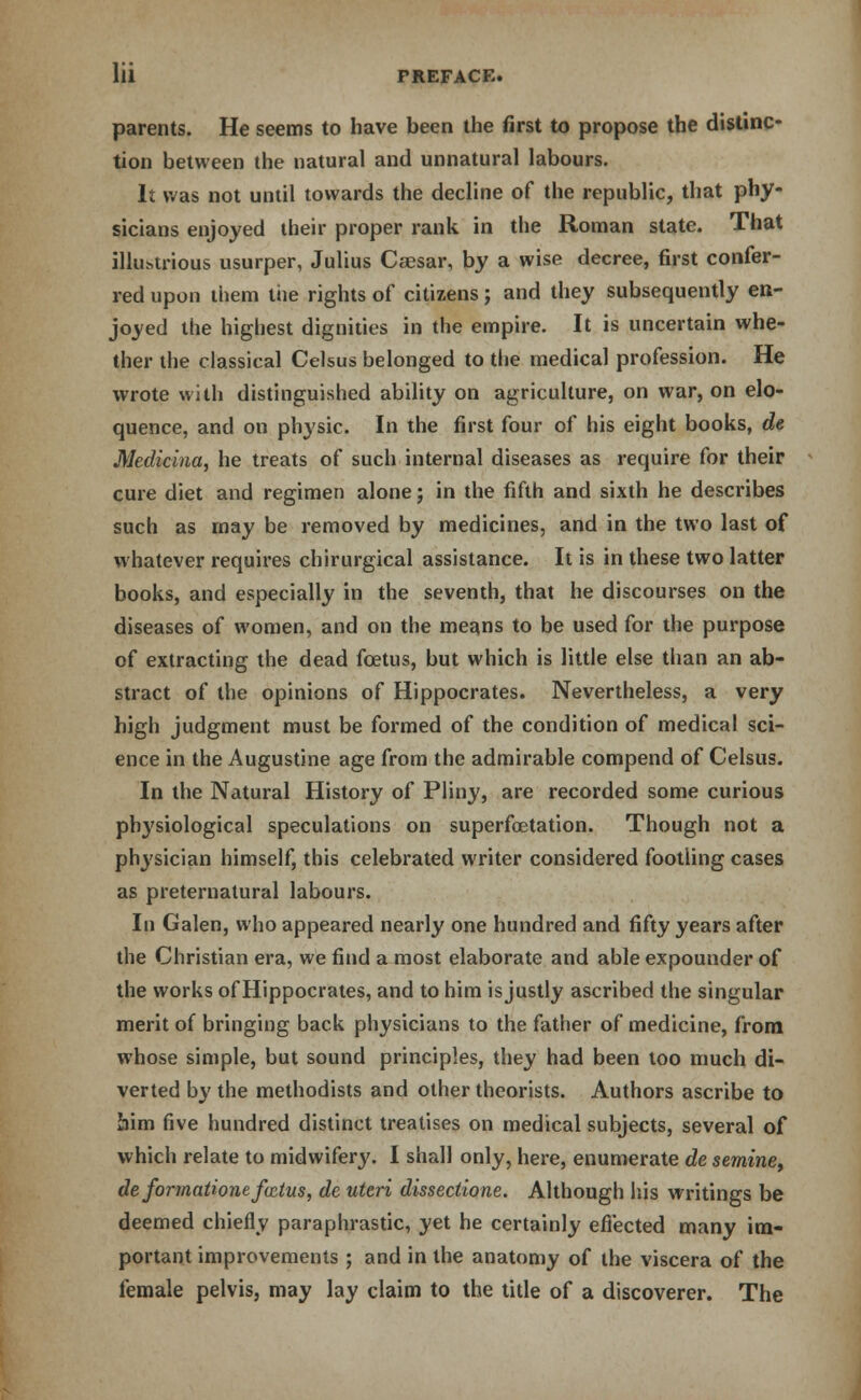 parents. He seems to have been the first to propose the distinc- tion between the natural and unnatural labours. It was not until towards the decline of the republic, that phy- sicians enjoyed their proper rank in the Roman state. That illustrious usurper, Julius Caesar, by a wise decree, first confer- red upon them the rights of citizens; and they subsequently en- joyed the highest dignities in the empire. It is uncertain whe- ther the classical Celsus belonged to the medical profession. He wrote with distinguished ability on agriculture, on war, on elo- quence, and on physic. In the first four of his eight books, de Mediciaa, he treats of such internal diseases as require for their cure diet and regimen alone; in the fifth and sixth he describes such as may be removed by medicines, and in the two last of whatever requires chirurgical assistance. It is in these two latter books, and especially in the seventh, that he discourses on the diseases of women, and on the means to be used for the purpose of extracting the dead foetus, but which is little else than an ab- stract of the opinions of Hippocrates. Nevertheless, a very high judgment must be formed of the condition of medical sci- ence in the Augustine age from the admirable compend of Celsus. In the Natural History of Pliny, are recorded some curious physiological speculations on superfoetation. Though not a physician himself, this celebrated writer considered footling cases as preternatural labours. In Galen, who appeared nearly one hundred and fifty years after the Christian era, we find a most elaborate and able expounder of the works of Hippocrates, and to him is justly ascribed the singular merit of bringing back physicians to the father of medicine, from whose simple, but sound principles, they had been too much di- verted by the methodists and other theorists. Authors ascribe to him five hundred distinct treatises on medical subjects, several of which relate to midwifery. I shall only, here, enumerate de semine, deformationef&tus, de uteri disseclione. Although his writings be deemed chiefly paraphrastic, yet he certainly effected many im- portant improvements ; and in the anatomy of the viscera of the female pelvis, may lay claim to the title of a discoverer. The