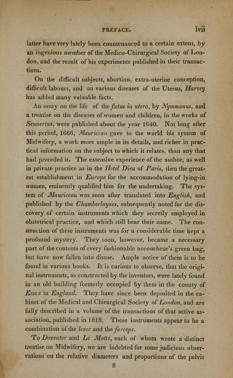 latter have very lately been countenanced to a certain extent, by an ingenious member of the Medico-Chirurgical Society of Lon- don, and the result of his experiments published in their transac- tions. On the difficult subjects, abortion, extra-uterine conception, difficult labours, and on various diseases of the Uterus, Harvey has added many valuable facts. An essay on the life of the foetus in utero, by Nymmanus, and a treatise on the diseases of women and children, in the works of Sennertus, were published about the year 1640. Not long after this period, 1666, Mauriceau gave to the world his system of Midwifery, a work more ample in its details, and richer in prac- tical information on the subject to which it relates, than any that had preceded it. The extensive experience of the author, as well in private practice as in the Hotel Dieu of Paris, then the great- est establishment in Europe for the accommodation of lying-in women, eminently qualified him for the undertaking. The sys- tem of Mauriceau was soon after translated into English, and published by the Chamberlaynes, subsequently noted for the dis- covery of certain instruments which they secretly employed in obstetrical practice, and which still bear their name. The con- struction of these instruments was for a considerable time kept a profound mystery. They soon, however, became a necessary part of the contents of every fashionable accoucheur's green bag, but have now fallen into disuse. Ample notice of them is to be found in various books. It is curious to observe, that the origi- nal instruments, as constructed by the inventors, were lately found in an old building formerly occupied by them in the county of Essex in England. They have since been deposited in the ca- binet of the Medical and Chirurgical Society of London, and are fully described in a volume of the transactions of that active as- sociation, published in 1818. These instruments appear to be a combination of the lever and the forceps. To Daventer and Le Motte, each of whom wrote a distinct treatise on Midwifery, we are indebted for some judicious obser- vations on the relative diameters and proportions of the pelvis 8