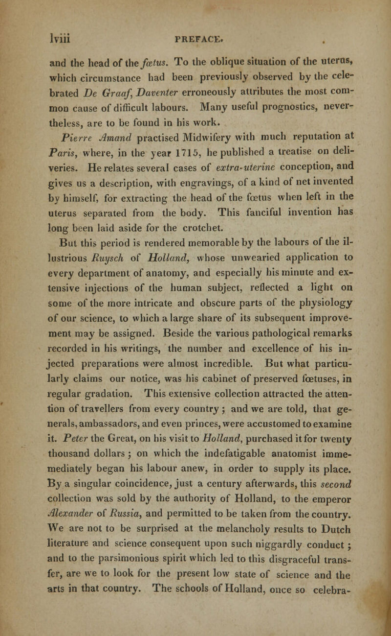 and the head of the fcelus. To the oblique situation of the uterus, which circumstance had been previously observed by the cele- brated Be Graaf, Daventer erroneously attributes the most com- mon cause of difficult labours. Many useful prognostics, never- theless, are to be found in his work. Pierre Amand practised Midwifery with much reputation at Paris, where, in the year 1715, he published a treatise on deli- veries. He relates several cases of extra-uterine conception, and gives us a description, with engravings, of a kind of net invented by himself, for extracting the head of the foetus when left in the uterus separated from the body. This fanciful invention has long been laid aside for the crotchet. But this period is rendered memorable by the labours of the il- lustrious Ruysch of Holland, whose unwearied application to every department of anatomy, and especially his minute and ex- tensive injections of the human subject, reflected a light on some of the more intricate and obscure parts of the physiology of our science, to which a large share of its subsequent improve- ment may be assigned. Beside the various pathological remarks recorded in his writings, the number and excellence of his in- jected preparations were almost incredible. But what particu- larly claims our notice, was his cabinet of preserved foetuses, in regular gradation. This extensive collection attracted the atten- tion of travellers from every country j and we are told, that ge- nerals, ambassadors, and even princes, were accustomed to examine it. Peter the Great, on his visit to Holland, purchased it for twenty thousand dollars ; on which the indefatigable anatomist imme- mediately began his labour anew, in order to supply its place. By a singular coincidence, just a century afterwards, this second collection was sold by the authority of Holland, to the emperor Alexander of Russia, and permitted to be taken from the country. We are not to be surprised at the melancholy results to Dutch literature and science consequent upon such niggardly conduct ; and to the parsimonious spirit which led to this disgraceful trans- fer, are we to look for the present low state of science and the arts in that country. The schools of Holland, once so celebra-