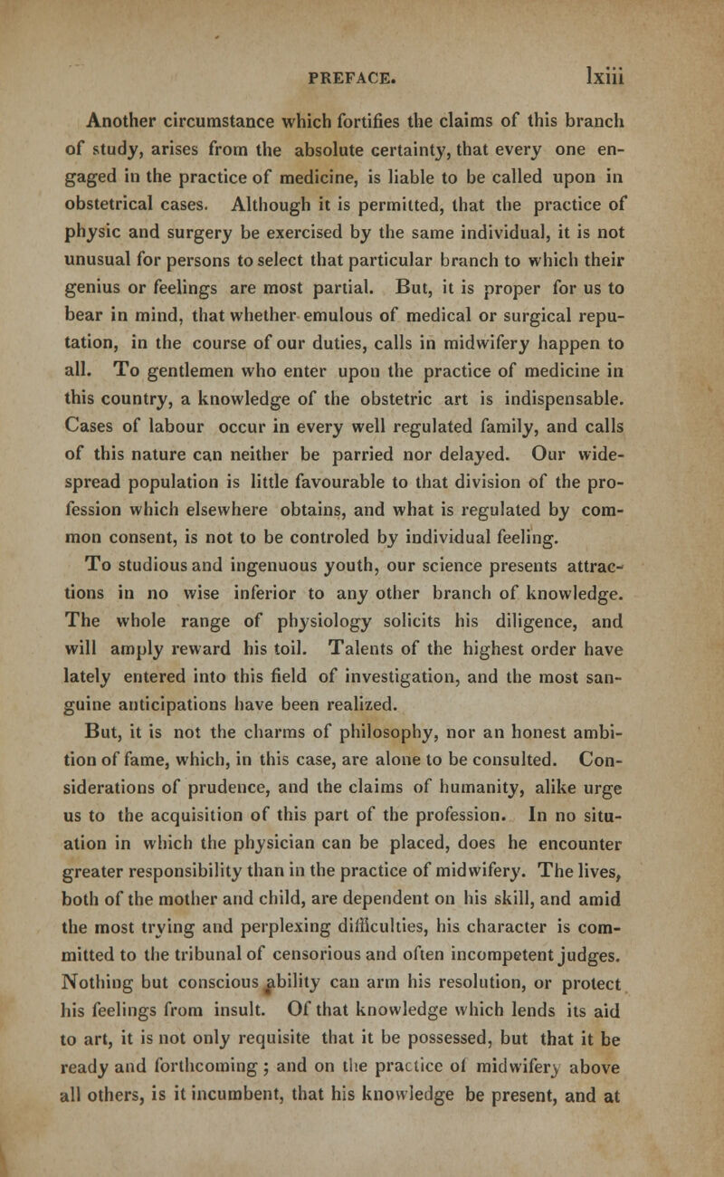 Another circumstance which fortifies the claims of this branch of study, arises from the absolute certainty, that every one en- gaged in the practice of medicine, is liable to be called upon in obstetrical cases. Although it is permitted, that the practice of physic and surgery be exercised by the same individual, it is not unusual for persons to select that particular branch to which their genius or feelings are most partial. But, it is proper for us to bear in mind, that whether emulous of medical or surgical repu- tation, in the course of our duties, calls in midwifery happen to all. To gentlemen who enter upon the practice of medicine in this country, a knowledge of the obstetric art is indispensable. Cases of labour occur in every well regulated family, and calls of this nature can neither be parried nor delayed. Our wide- spread population is little favourable to that division of the pro- fession which elsewhere obtains, and what is regulated by com- mon consent, is not to be controled by individual feeling. To studious and ingenuous youth, our science presents attrac- tions in no wise inferior to any other branch of knowledge. The whole range of physiology solicits his diligence, and will amply reward his toil. Talents of the highest order have lately entered into this field of investigation, and the most san- guine anticipations have been realized. But, it is not the charms of philosophy, nor an honest ambi- tion of fame, which, in this case, are alone to be consulted. Con- siderations of prudence, and the claims of humanity, alike urge us to the acquisition of this part of the profession. In no situ- ation in which the physician can be placed, does he encounter greater responsibility than in the practice of midwifery. The lives, both of the mother and child, are dependent on his skill, and amid the most trying and perplexing difficulties, his character is com- mitted to the tribunal of censorious and often incompetent judges. Nothing but conscious ^ibility can arm his resolution, or protect his feelings from insult. Of that knowledge which lends its aid to art, it is not only requisite that it be possessed, but that it be ready and forthcoming; and on the practice of midwifery above all others, is it incumbent, that his knowledge be present, and at