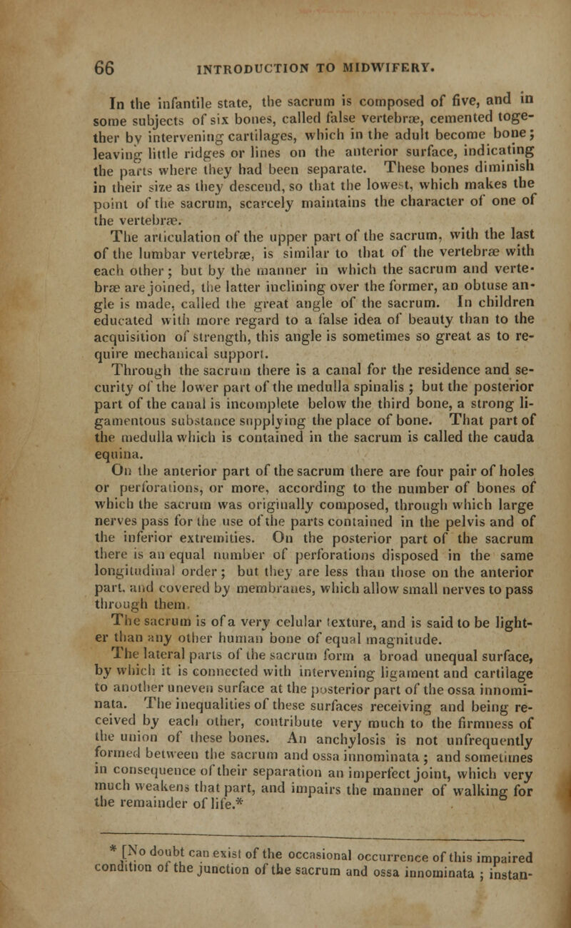 In the infantile state, the sacrum is composed of five, and in some subjects of six bones, called false vertebrae, cemented toge- ther by intervening cartilages, which in the adult become bone; leaving little ridges or lines on the anterior surface, indicating the parts where they had been separate. These bones diminish in their size as they descend, so that the lowest, which makes the point of the sacrum, scarcely maintains the character of one of the vertebrae. The articulation of the upper part of the sacrum, with the last of the lumbar vertebrae, is similar to that of the vertebrae with each other; but by the manner in which the sacrum and verte- brae are joined, the latter inclining over the former, an obtuse an- gle is made, called the great angle of the sacrum. In children educated with more regard to a false idea of beauty than to the acquisition of strength, this angle is sometimes so great as to re- quire mechanical support. Through the sacrum there is a canal for the residence and se- curity of the lower part of the medulla spinalis ; but the posterior part of the canal is incomplete below the third bone, a strong li- gamentous substance supplying the place of bone. That part of the medulla which is contained in the sacrum is called the cauda equina. On the anterior part of the sacrum there are four pair of holes or perforations, or more, according to the number of bones of which the sacrum was originally composed, through which large nerves pass for the use of the parts contained in the pelvis and of the inferior extremities. On the posterior part of the sacrum there is an equal number of perforations disposed in the same longitudinal order; but they are less than those on the anterior part, and covered by membranes, which allow small nerves to pass through them The sacrum is of a very celular texture, and is said to be light- er than any other human bone of equal magnitude. The lateral parts of the sacrum form a broad unequal surface, by which it is connected with intervening ligament and cartilage to another uneven surface at the posterior part of the ossa innomi- nata. The inequalities of these surfaces receiving and being re- ceived by each other, contribute very much to the firmness of the union of these bones. An anchylosis is not unfrequently formed between the sacrum and ossa innominata ; and sometimes in consequence of their separation an imperfect joint, which very much weakens that part, and impairs the manner of walking for the remainder of life.* * [No doubt can exist of the occasional occurrence of this impaired condition of the junction of the sacrum and ossa innominata ; instan-