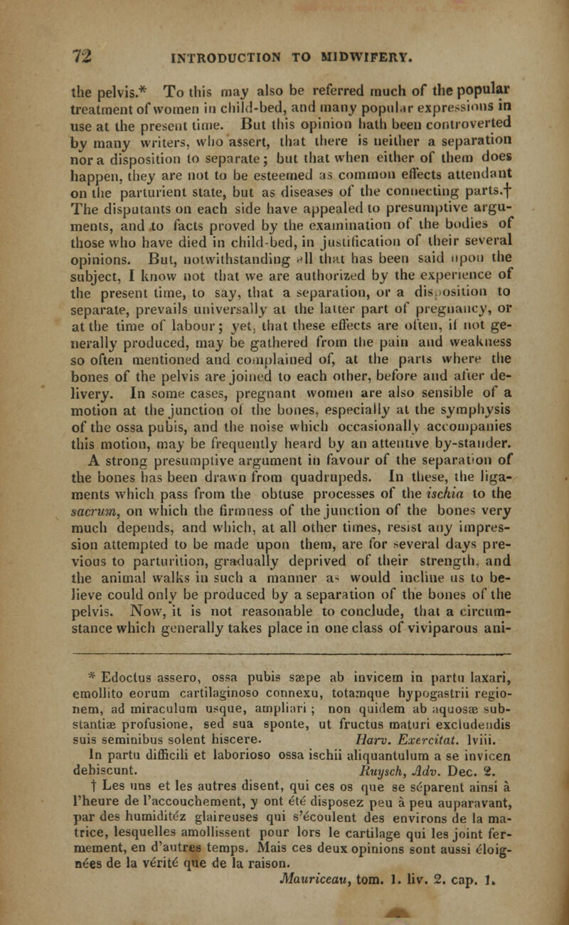 the pelvis.* To this may also be referred much of the popular treatment of women in child-bed, and many popular expressions in use at the present time. But this opinion hath been controverted by many writers, who assert, that there is neither a separation nor a disposition to separate; but that when either of them does happen, they are not to be esteemed as common effects attendant on the parturient state, but as diseases of the connecting parts.f The disputants on each side have appealed to presumptive argu- ments, and to facts proved by the examination of the bodies of those who have died in childbed, in justification of their several opinions. But, notwithstanding *\\ that has been said upon the subject, I know not that we are authorized by the experience of the present time, to say, that a separation, or a disposition to separate, prevails universally at the latter part of pregnancy, or at the time of labour; yet, that these effects are often, if not ge- nerally produced, may be gathered from the pain and weakness so often mentioned and complained of, at the parts where the bones of the pelvis are joined to each other, before and after de- livery. In some cases, pregnant women are also sensible of a motion at the junction ol the bones, especially at the symphysis of the ossa pubis, and the noise which occasional! v accompanies this motion, may be frequently heard by an attentive by-stander. A strong presumptive argument in favour of the separation of the bones has been drawn from quadrupeds. In these, the liga- ments which pass from the obtuse processes of the ischia to the sacrum, on which the firmness of the junction of the bones very much depends, and which, at all other times, resist any impres- sion attempted to be made upon them, are for several days pre- vious to parturition, gradually deprived of their strength, and the animal walks in such a manner a> would incline us to be- lieve could only be produced by a separation of the bones of the pelvis. Now, it is not reasonable to conclude, that a circum- stance which generally takes place in one class of viviparous ani- * Edoctus assero, ossa pubis saepe ab invicern in partu laxari, emollito eorum cartilaginoso connexu, totamque hypogastrii regio- nem, ad miraculum usque, atnpliari ; non quidem ab aquosae sub- stantias profusione, sed sua sponte, ut fructus maturi excludendis suis seminibus solent hiscere. Harv. Exercitat. lviii. In partu difficili et laborioso ossa ischii aliquantulum a se invicen dehiscunt. Ruysch, Adv. Dec. 2. t Les uns et les autres disent, qui ces os que se separent ainsi a l'heure de l'accouchement, y ont ete disposez peu a peu auparavant, par des humiditez glaireuses qui s'ecoulent des environs de la ma- trice, lesquelles amollissent pour lors le cartilage qui les joint fer- mement, en d'autres temps. Mais ces deux opinions sont aussi eloig- ners de la verity que de la raison. Mauriceauy torn. 1. liv. 2. cap. 1.