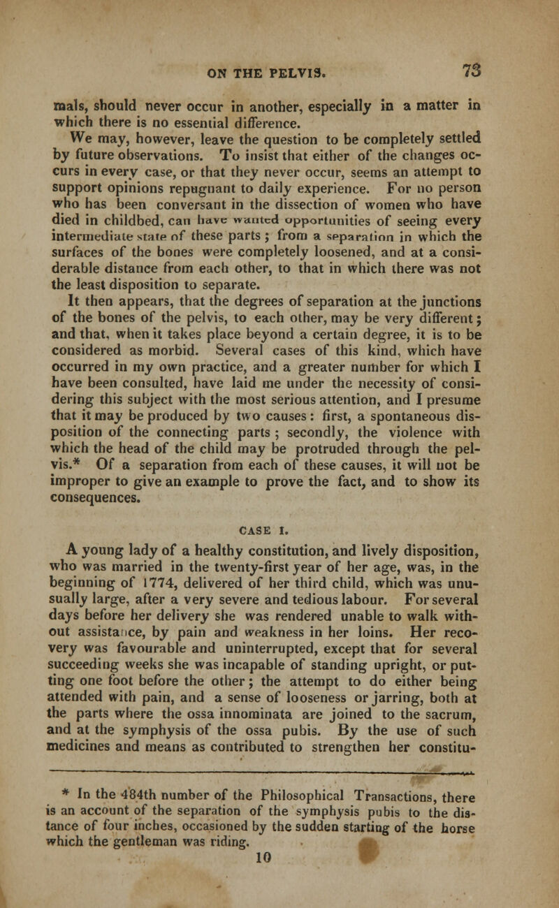 raals, should never occur in another, especially in a matter in which there is no essential difference. We may, however, leave the question to be completely settled by future observations. To insist that either of the changes oc- curs in every case, or that they never occur, seems an attempt to support opinions repugnant to daily experience. For no person who has been conversant in the dissection of women who have died in childbed, can have wanted opportunities of seeing every intermediate state of these parts; from a separation in which the surfaces of the bones were completely loosened, and at a consi- derable distance from each other, to that in which there was not the least disposition to separate. It then appears, that the degrees of separation at the junctions of the bones of the pelvis, to each other, may be very different; and that, when it takes place beyond a certain degree, it is to be considered as morbid. Several cases of this kind, which have occurred in my own practice, and a greater number for which I have been consulted, have laid me under the necessity of consi- dering this subject with the most serious attention, and I presume that it may be produced by two causes: first, a spontaneous dis- position of the connecting parts ; secondly, the violence with which the head of the child may be protruded through the pel- vis.* Of a separation from each of these causes, it will not be improper to give an example to prove the fact, and to show its consequences. CASE I. A young lady of a healthy constitution, and lively disposition, who was married in the twenty-first year of her age, was, in the beginning of 1774, delivered of her third child, which was unu- sually large, after a very severe and tedious labour. For several days before her delivery she was rendered unable to walk with- out assistance, by pain and weakness in her loins. Her reco- very was favourable and uninterrupted, except that for several succeeding weeks she was incapable of standing upright, or put- ting one foot before the other; the attempt to do either being attended with pain, and a sense of looseness or jarring, both at the parts where the ossa innominata are joined to the sacrum, and at the symphysis of the ossa pubis. By the use of such medicines and means as contributed to strengthen her constitu- * In the 484th number of the Philosophical Transactions, there is an account of the separation of the symphysis pubis to the dis- tance of four inches, occasioned by the sudden starting of the horse which the gentleman was riding. 10