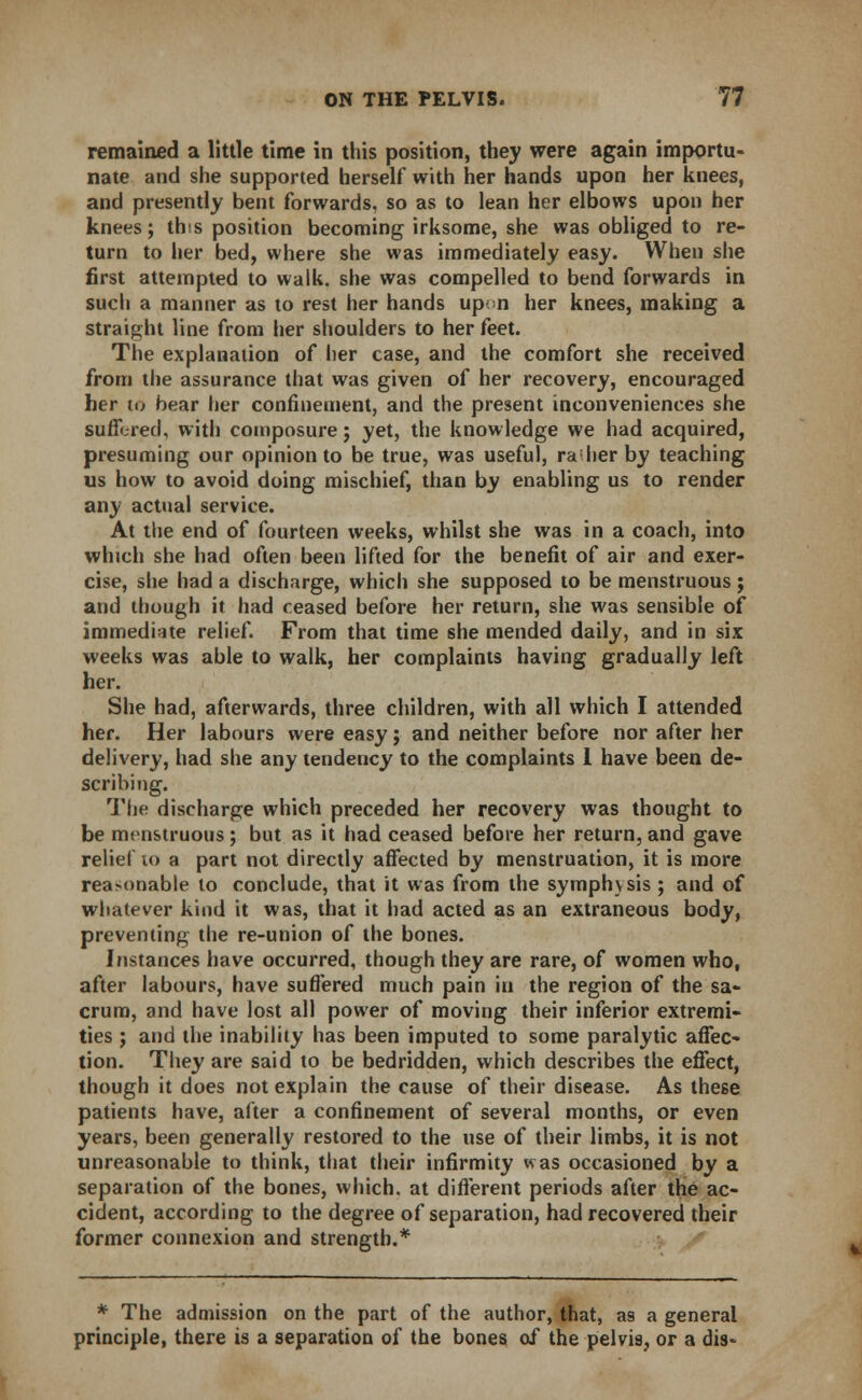 remained a little time in this position, they were again importu- nate and she supported herself with her hands upon her knees, and presently bent forwards, so as to lean her elbows upon her knees; this position becoming irksome, she was obliged to re- turn to her bed, where she was immediately easy. When she first attempted to walk, she was compelled to bend forwards in such a manner as to rest her hands upon her knees, making a straight line from her shoulders to her feet. The explanation of her case, and the comfort she received from the assurance that was given of her recovery, encouraged her to bear her confinement, and the present inconveniences she suffered, with composure; yet, the knowledge we had acquired, presuming our opinion to be true, was useful, ra her by teaching us how to avoid doing mischief, than by enabling us to render any actual service. At the end of fourteen weeks, whilst she was in a coach, into which she had often been lifted for the benefit of air and exer- cise, she had a discharge, which she supposed to be menstruous ; and though it had ceased before her return, she was sensible of immediate relief. From that time she mended daily, and in six weeks was able to walk, her complaints having gradually left her. She had, afterwards, three children, with all which I attended her. Her labours were easy; and neither before nor after her delivery, had she any tendency to the complaints I have been de- scribing. The discharge which preceded her recovery was thought to be menstruous; but as it had ceased before her return, and gave relief to a part not directly affected by menstruation, it is more reaM>nable to conclude, that it was from the symphysis ; and of whatever kind it was, that it had acted as an extraneous body, preventing the re-union of the bones. Instances have occurred, though they are rare, of women who, after labours, have suffered much pain in the region of the sa- crum, and have lost all power of moving their inferior extremi- ties ; and the inability has been imputed to some paralytic affec- tion. They are said to be bedridden, which describes the effect, though it does not explain the cause of their disease. As these patients have, after a confinement of several months, or even years, been generally restored to the use of their limbs, it is not unreasonable to think, that their infirmity was occasioned by a separation of the bones, which, at different periods after the ac- cident, according to the degree of separation, had recovered their former connexion and strength.* * The admission on the part of the author, that, as a general principle, there is a separation of the bones of the pelvis, or a dis-