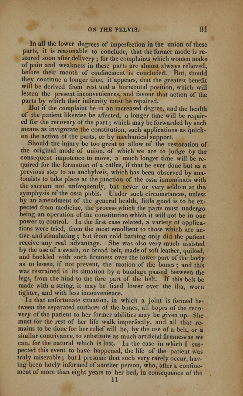 In all the lower degrees of imperfection in the union of these parts, it is reasonable to conclude, that the former mode is re- stored soon after delivery j for the complaints which women make of pain and weakness in these parts are almost always relieved, before their month of confinement is concluded. But, should they continue a longer time, it appears, that the greatest benefit will be derived from rest and a horizontal position, which will lessen the present inconveniences, and favour that action of the parts by which their infirmity must be repaired. But if the complaint be in an increased degree, and the health of the patient likewise be affected, a longer time will be requir- ed for the recovery of the part; which may be forwarded by such means as invigorate the constitution, such applications as quick- en the action of the parts, or by mechanical support. Should the injury be too great to allow of the restoration of the original mode of union, of which we are to judge by the consequent impotence to move, a much longer time will be re- quired for the formation of a callus, if that be ever done but as a previous step to an anchylosis, which has been observed by ana- tomists to take place at the junction of the ossa innominata with the sacrum not unfrequently, but never or very seldom at the symphysis of the ossa pubis. Under such circumstances, unless by an amendment of the general health, little good is to be ex- pected from medicine, the process which the parts must undergo being an operation of the constitution which it will not be in our power to control. In the first case related, a variety of applica- tions were tried, from the most emollient to those which are ac- tive and stimulating ; but from cold bathing only did the patient receive any real advantage. She was also very much assisted by the use of a swath, or broad belt, made of soft leather, quilted, and buckled with such firmness over the lower part of the body as to lessen, if not prevent, the motion of the bones; and this was restrained in its situation by a bandage passed between the legs, from the hind to the fore part of the belt. If this belt be made with a string, it may be fixed lower over the ilia, worn tighter, and with less inconvenience. In that unfortunate situation, in which a joint is formed be- tween the separated surfaces of the bones, all hopes of the reco- very of the patient to her former abilities may be given up. She must for the rest of her life walk imperfectly, and all that re- mains to be done for her relief will be, by the use of a belt, or a similar contrivance, to substitute as much artificial firmness as we can, for the natural which is lost. In the case in which I sus- pected this event to have happened, the life of the patient was truly miserable; but I presume that such very rarely occur, hav- ing been lately informed of another person, who, after a confine- ment of more than eight years to her bed, in consequence of the 11