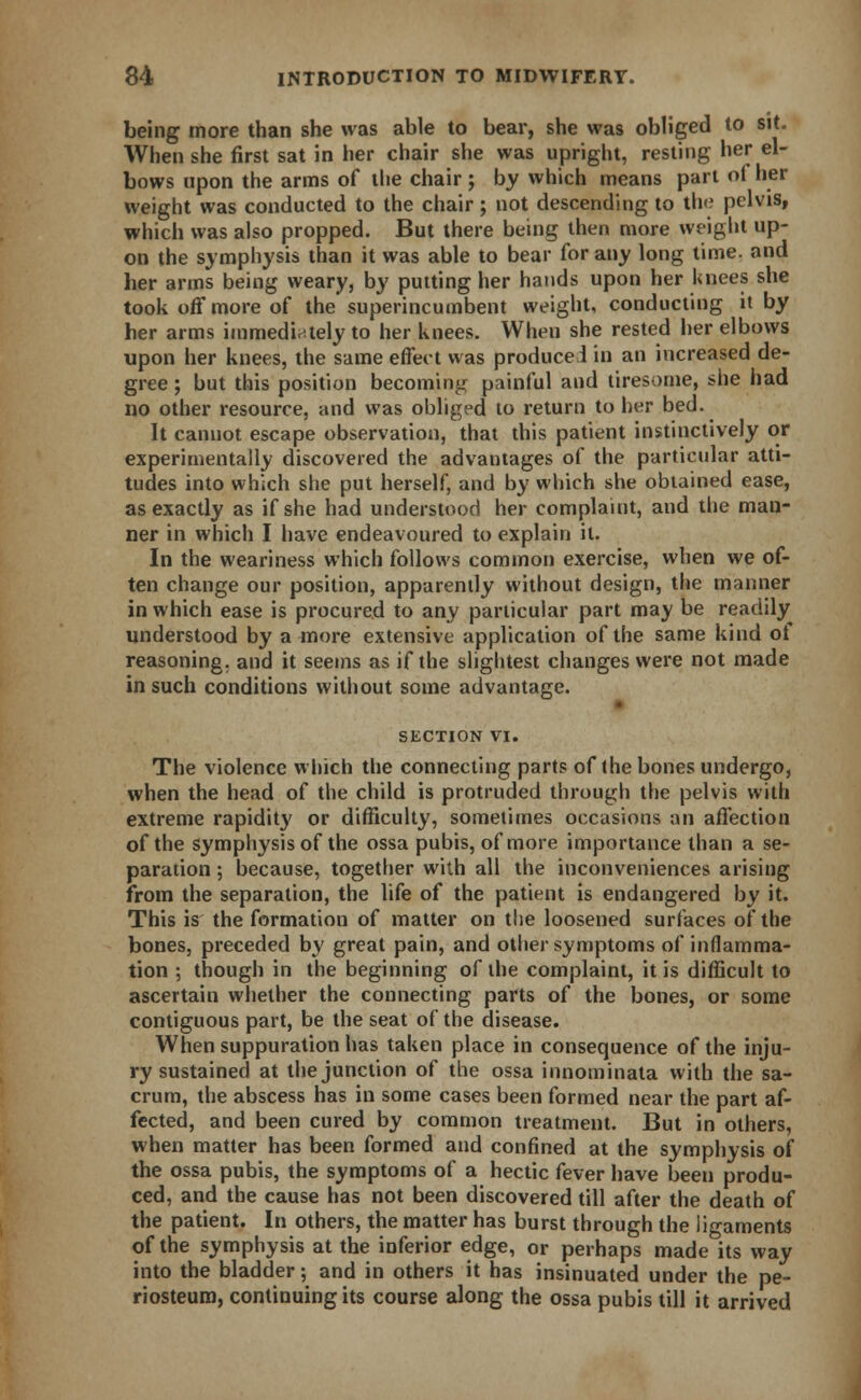 being more than she was able to bear, she was obliged to sit. When she first sat in her chair she was upright, resting her el- bows upon the arms of the chair; by which means part ol her weight was conducted to the chair; not descending to the pelvis, which was also propped. But there being then more weight up- on the symphysis than it was able to bear for any long time, and her arms being weary, by putting her hands upon her knees she took off more of the superincumbent weight, conducting it by her arms immediately to her knees. When she rested her elbows upon her knees, the same effect was produce 1 in an increased de- gree ; but this position becoming painful and tiresome, she had no other resource, and was obliged to return to her bed. It cannot escape observation, that this patient instinctively or experimentally discovered the advantages of the particular atti- tudes into which she put herself, and by which she obtained ease, as exactly as if she had understood her complaint, and the man- ner in which I have endeavoured to explain it. In the weariness which follows common exercise, when we of- ten change our position, apparently without design, the manner in which ease is procured to any particular part may be readily understood by a more extensive application of the same kind of reasoning, and it seems as if the slightest changes were not made in such conditions without some advantage. SECTION VI. The violence which the connecting parts of the bones undergo, when the head of the child is protruded through the pelvis with extreme rapidity or difficulty, sometimes occasions an affection of the symphysis of the ossa pubis, of more importance than a se- paration ; because, together with all the inconveniences arising from the separation, the life of the patient is endangered by it. This is the formation of matter on the loosened surfaces of the bones, preceded by great pain, and other symptoms of inflamma- tion ; though in the beginning of the complaint, it is difficult to ascertain whether the connecting parts of the bones, or some contiguous part, be the seat of the disease. When suppuration has taken place in consequence of the inju- ry sustained at the junction of the ossa innominata with the sa- crum, the abscess has in some cases been formed near the part af- fected, and been cured by common treatment. But in others, when matter has been formed and confined at the symphysis of the ossa pubis, the symptoms of a hectic fever have been produ- ced, and the cause has not been discovered till after the death of the patient. In others, the matter has burst through the ligaments of the symphysis at the inferior edge, or perhaps made its way into the bladder; and in others it has insinuated under the pe- riosteum, continuing its course along the ossa pubis till it arrived