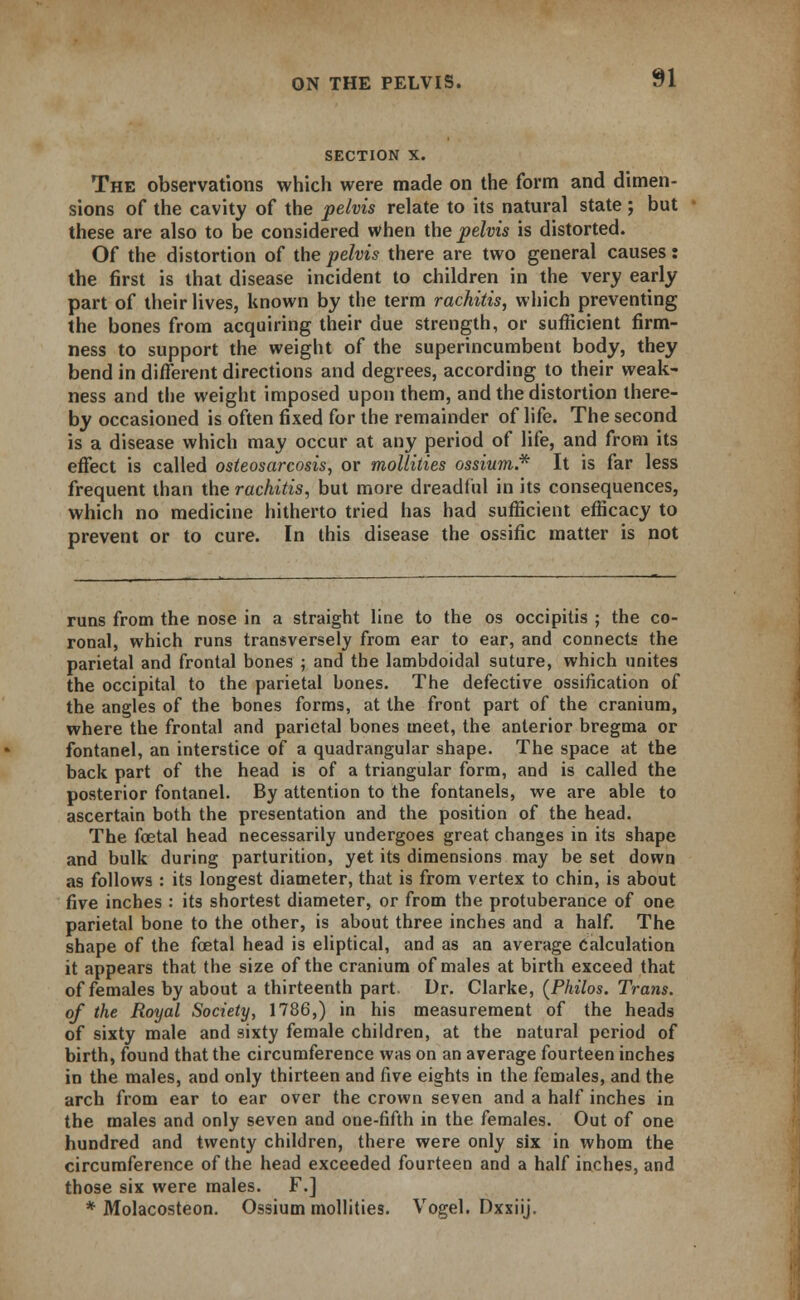 SECTION X. The observations which were made on the form and dimen- sions of the cavity of the pelvis relate to its natural state; but these are also to be considered when the pelvis is distorted. Of the distortion of the pelvis there are two general causes: the first is that disease incident to children in the very early part of their lives, known by the term rachitis, which preventing the bones from acquiring their due strength, or sufficient firm- ness to support the weight of the superincumbent body, they bend in different directions and degrees, according to their weak- ness and the weight imposed upon them, and the distortion there- by occasioned is often fixed for the remainder of life. The second is a disease which may occur at any period of life, and from its effect is called osteosarcosis, or mollities ossium.* It is far less frequent than the rachitis, but more dreadful in its consequences, which no medicine hitherto tried has had sufficient efficacy to prevent or to cure. In this disease the ossific matter is not runs from the nose in a straight line to the os occipitis ; the co- ronal, which runs transversely from ear to ear, and connects the parietal and frontal bones ; and the lambdoidal suture, which unites the occipital to the parietal bones. The defective ossification of the angles of the bones forms, at the front part of the cranium, where the frontal and parietal bones meet, the anterior bregma or fontanel, an interstice of a quadrangular shape. The space at the back part of the head is of a triangular form, and is called the posterior fontanel. By attention to the fontanels, we are able to ascertain both the presentation and the position of the head. The foetal head necessarily undergoes great changes in its shape and bulk during parturition, yet its dimensions may be set down as follows : its longest diameter, that is from vertex to chin, is about five inches : its shortest diameter, or from the protuberance of one parietal bone to the other, is about three inches and a half. The shape of the foetal head is eliptical, and as an average Calculation it appears that the size of the cranium of males at birth exceed that of females by about a thirteenth part. Dr. Clarke, (Philos. Trans, of the Royal Society, 1786,) in his measurement of the heads of sixty male and sixty female children, at the natural period of birth, found that the circumference was on an average fourteen inches in the males, and only thirteen and five eights in the females, and the arch from ear to ear over the crown seven and a half inches in the males and only seven and one-fifth in the females. Out of one hundred and twenty children, there were only six in whom the circumference of the head exceeded fourteen and a half inches, and those six were males. F.] * Molacosteon. Ossium mollities. Vogel. Dxxiij.