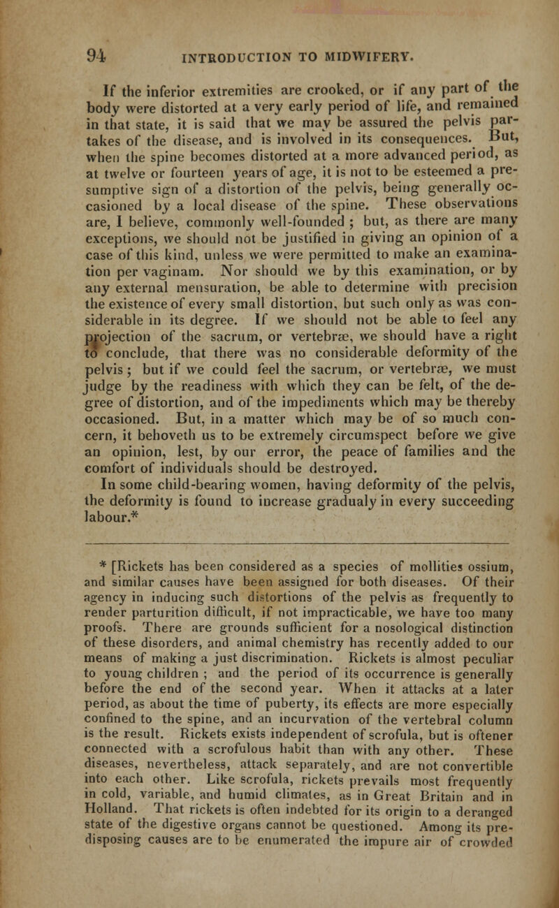 If the inferior extremities are crooked, or if any part of the body were distorted at a very early period of life, and remained in that state, it is said that we may be assured the pelvis par- takes of the disease, and is involved in its consequences. But, when the spine becomes distorted at a more advanced period, as at twelve or fourteen years of age, it is not to be esteemed a pre- sumptive sign of a distortion of the pelvis, being generally oc- casioned by a local disease of the spine. These observations are, 1 believe, commonly well-founded ; but, as there are many exceptions, we should not be justified in giving an opinion of a case of this kind, unless we were permitted to make an examina- tion per vaginam. Nor should we by this examination, or by any external mensuration, be able to determine with precision the existence of every small distortion, but such only as was con- siderable in its degree. If we should not be able to feel any projection of the sacrum, or vertebrae, we should have a right to conclude, that there was no considerable deformity of the pelvis; but if we could feel the sacrum, or vertebrae, we must judge by the readiness with which they can be felt, of the de- gree of distortion, and of the impediments which may be thereby occasioned. But, in a matter which may be of so much con- cern, it behoveth us to be extremely circumspect before we give an opinion, lest, by our error, the peace of families and the comfort of individuals should be destroyed. In some child-bearing women, having deformity of the pelvis, the deformity is found to increase gradualy in every succeeding labour.* * [Rickets has been considered as a species of mollities ossium, and similar causes have been assigned for both diseases. Of their agency in inducing such distortions of the pelvis as frequently to render parturition difficult, if not impracticable, we have too many proofs. There are grounds sufficient for a nosological distinction of these disorders, and animal chemistry has recently added to our means of making a just discrimination. Rickets is almost peculiar to young children ; and the period of its occurrence is generally before the end of the second year. When it attacks at a later period, as about the time of puberty, its effects are more especially confined to the spine, and an incurvation of the vertebral column is the result. Rickets exists independent of scrofula, but is oftener connected with a scrofulous habit than with any other. These diseases, nevertheless, attack separately, and are not convertible into each other. Like scrofula, rickets prevails most frequently in cold, variable, and humid climates, as in Great Britain and in Holland. That rickets is often indebted for its origin to a deranged state of the digestive organs cannot be questioned. Among its pre- disposing causes are to be enumerated the impure air of crowded