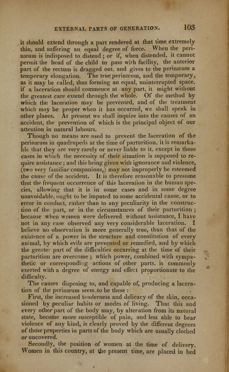 it should extend through a part rendered at that time extremely thin, and suffering an equal degree of force. When the peri- naeum is indisposed to distend ; or if, when distended, it cannot permit the head of the child to pass with facility, the anterior part of the rectum is dragged out, and gives to the perinseum a temporary elongation. The true perinaeum, and the temporary, as it may be called, thus forming an equal, uninterrupted space, if a laceration should commence at any part, it might without the greatest care extend through the whole. Of the method by which the laceration may be prevented, and of the treatment which may be proper when it has occurred, we shall speak in other places. At present we shall inquire into the causes of an accident, the prevention of which is the principal object of our attention in natural labours. Though no means are used to prevent the laceration of the perinaeum in quadrupeds at the time of parturition, it is remarka- ble that they are very rarely or never liable to it, except in those cases in which the necessity of their situation is supposed to re- quire assistance; and this being given with ignorance and violence, (two very familiar companions,) may not improperly be esteemed the cause of the accident. It is therefore reasonable to presume that the frequent occurrence of this laceration in the human spe- cies, allowing that it is in some cases and in some degree unavoidable, ought to be imputed to some accidental cause, or to error in conduct, rather than to any peculiarity in the construc- tion of the part, or in the circumstances of their parturition ; because when women were delivered without assistance, I have not in any case observed any very considerable laceration. I believe no observation is more generally true, than that of the existence of a power in the structure and constitution of every animal, by which evils are prevented or remedied, and by which the greater part of the difficulties occurring at the time of their parturition are overcome ; which power, combined with sympa- thetic or corresponding actions of other parts, is commonly exerted with a degree of energy and effect proportionate to the difficulty. The causes disposing to, and capable of, producing a lacera- tion of the perinaeum seem to be these : First, the increased tenderness and delicacy of the skin, occa- sioned by peculiar habits or modes of living. That this and every other part of the body may, by alteration from its natural state, become more susceptible of pain, and less able to bear violence of any kind, is clearly proved by the different degrees of those properties in parts of the body which are usually clothed or uncovered. Secondly, the position of women at the time of delivery. Women in this country, at tjie present time, are placed in bed