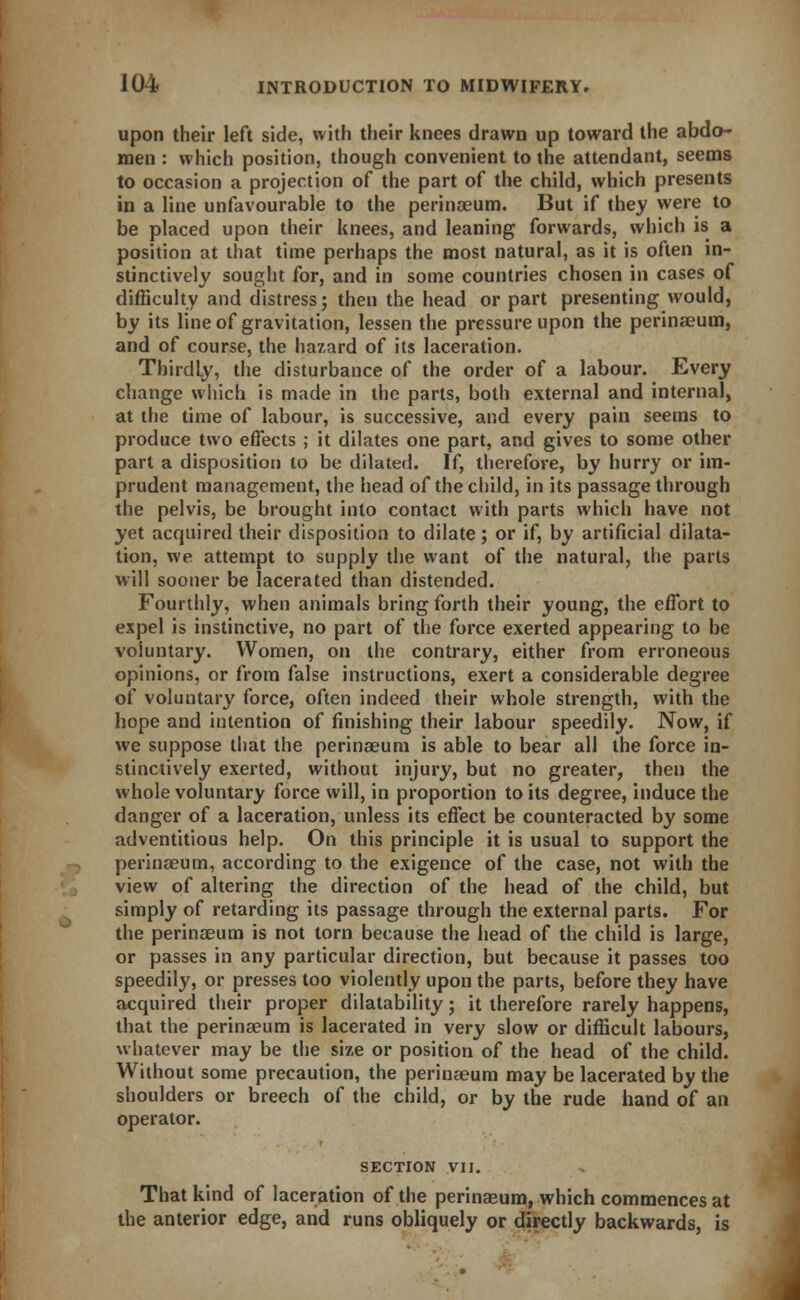 upon their left side, with their knees drawn up toward the abdo- men : which position, though convenient to the attendant, seems to occasion a projection of the part of the child, which presents in a line unfavourable to the perinaeum. But if they were to be placed upon their knees, and leaning forwards, which is a position at that time perhaps the most natural, as it is often in- stinctively sought for, and in some countries chosen in cases of difficulty and distress; then the head or part presenting would, by its line of gravitation, lessen the pressure upon the perinaeum, and of course, the hazard of its laceration. Thirdly, the disturbance of the order of a labour. Every change which is made in the parts, both external and internal, at the time of labour, is successive, and every pain seems to produce two effects ; it dilates one part, and gives to some other part a disposition to be dilated. If, therefore, by hurry or im- prudent management, the head of the child, in its passage through the pelvis, be brought into contact with parts which have not yet acquired their disposition to dilate ; or if, by artificial dilata- tion, we attempt to supply the want of the natural, the parts will sooner be lacerated than distended. Fourthly, when animals bring forth their young, the effort to expel is instinctive, no part of the force exerted appearing to be voluntary. Women, on the contrary, either from erroneous opinions, or from false instructions, exert a considerable degree of voluntary force, often indeed their whole strength, with the hope and iutention of finishing their labour speedily. Now, if we suppose that the perinaeum is able to bear all the force in- stinctively exerted, without injury, but no greater, then the whole voluntary force will, in proportion to its degree, induce the danger of a laceration, unless its effect be counteracted by some adventitious help. On this principle it is usual to support the perinaeum, according to the exigence of the case, not with the view of altering the direction of the head of the child, but simply of retarding its passage through the external parts. For the perinaeum is not torn because the head of the child is large, or passes in any particular direction, but because it passes too speedily, or presses too violently upon the parts, before they have acquired their proper dilatability; it therefore rarely happens, that the perinaeum is lacerated in very slow or difficult labours, whatever may be the size or position of the head of the child. Without some precaution, the perinaeum may be lacerated by the shoulders or breech of the child, or by the rude hand of an operator. SECTION VII. That kind of laceration of the perinaeum, which commences at the anterior edge, and runs obliquely or directly backwards, is