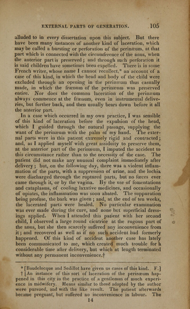 alluded to in every dissertation upon this subject. But there have been many instances of another kind of laceration, which may be called a bursting or perforation of the perinaeum, at that part which is connected with the circumference of the anus, when the anterior part is preserved; and through such perforation it is said children have sometimes been expelled. There is in some French writer, whose name I cannot recollect,* an account of a case of this kind, in which the head and body of the child were excluded through an opening in the perinaeum thus casually made, in which the fraenum of the perinaeum was preserved entire. Nor does the common laceration of the perinaeum always commence at the fraenum, even in instrumental delive- ries, but further back, and then usually bears down before it all the anterior part. In a case which occurred in my own practice, I was sensible of this kind of laceration before the expulsion of the head, which I guided through the natural passage, supplying the want of the perinaeum with the palm of my hand. The exter- nal parts were in this patient extremely rigid and contracted; and, as I applied myself with great assiduity to preserve them, at the anterior part of the perinaeum, I imputed the accident to this circumstance rather than to the necessity of the case. The patient did not make any unusual complaint immediately after delivery; but, on the following day, there was a violent inflam- mation of the parts, with a suppression of urine, and the lochia were discharged through the ruptured parts, but no fceces ever came through it, or by the vagina. By the use of fomentations and cataplasms, of cooling laxative medicines, and occasionally of opiates, the inflammation was soon abated. The suppuration being profuse, the bark was given ; and, at the end of ten weeks, the lacerated parts were healed. No particular examination was ever made during the cure, and none but superficial dress- ings applied. When I attended this patient with her second child, I observed a large round cicatrice at the rugous part of the anus, but she then scarcely suffered any inconvenience from it; and recovered as well as if no such accident had formerly happened. Of this kind of accident another case has lately been communicated to me, which created much trouble for a. considerable time after delivery, but which at length terminated without any permanent inconvenience.f * [Baudelocque and Sedillot have given us cases of this kind. F.] t [An instance of this sort of laceration of the perinaeum hap- pened in this city in the practice of a gentleman of much experi- ence in midwifery. Means similar to those adopted by the author were pursued, and with the like result. The patient afterwards became pregnant, but suffered no inconvenience in labour. The 14