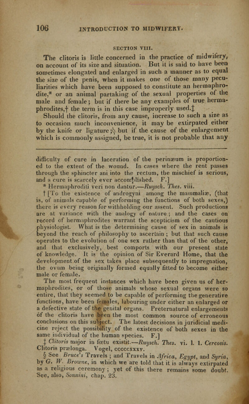 SECTION VIII. The clitoris is little concerned in the practice of midwifery, on account of its size and situation. But it is said to have been sometimes elongated and enlarged in such a manner as to equal the size of the penis, when it makes one of those many pecu- liarities which have been supposed to constitute an hermaphro- dite,* or an animal partaking of the sexual properties of the male and female; but if there be any examples of true herma- phrodites,! the term is in this case improperly used.J Should the clitoris, from any cause, increase to such a size as to occasion much inconvenience, it may be extirpated either by the knife or ligature $ but if the cause of the enlargement which is commonly assigned, be true, it is not probable that any difficulty of cure in laceration of the perinaeum is proportion- ed to the extent of the wound. In cases where the rent passes through the sphincter ani into the rectum, the mischief is serious, and a cure is scarcely ever accomplished. F.] * Hermaphrodili veri non dantur.—Ruysch. Thes. viii. [To the existence of androgyni among the mammalia;, (that is, of animals capable of performing the functions of both sexes,) there is every reason for withholding our assent. Such productions are at variance with the analogy of nature ; and the cases on record of hermaphrodites warrant the scepticism of the cautious physiologist. What is the determining cause of sex in animals is beyond the reach of philosophy to ascertain ; but that such cause operates to the evolution of one sex rather than that of the other, and that exclusively, best comports with our present state of knowledge. It is the opinion of Sir Everard Home, that the development of the sex takes place subsequently to impregnation, the ovum being originally formed equally fitted to become either male or female. The most frequent instances which have been given us of her- maphrodites, or of those animals whose sexual organs were so entire, that they seemed to be capable of performing the generative functions, have been females, labouring under either an enlarged or a defective state of the genital organs. Preternatural enlargements of the clitoris have been the most common source of erroneous conclusions on this subject. The latest decisions in juridicial medi- cine reject the possibility of the existence of both sexes in the same individual of the human species. F.] J Clitoris major in foetu existit.—Ruysch. Thes. vi. 1. 1. Cercosis. Clitoris praelonga. Vogel, cccccxxxv. § See Bruce's Travels ; and Travels in Africa, Egypt, and Syria, by G. W. Browne, in which we are told that it is always extirpated as a religious ceremony ; yet of this there remains some doubt. See, also, Sonnini, chap. 23.