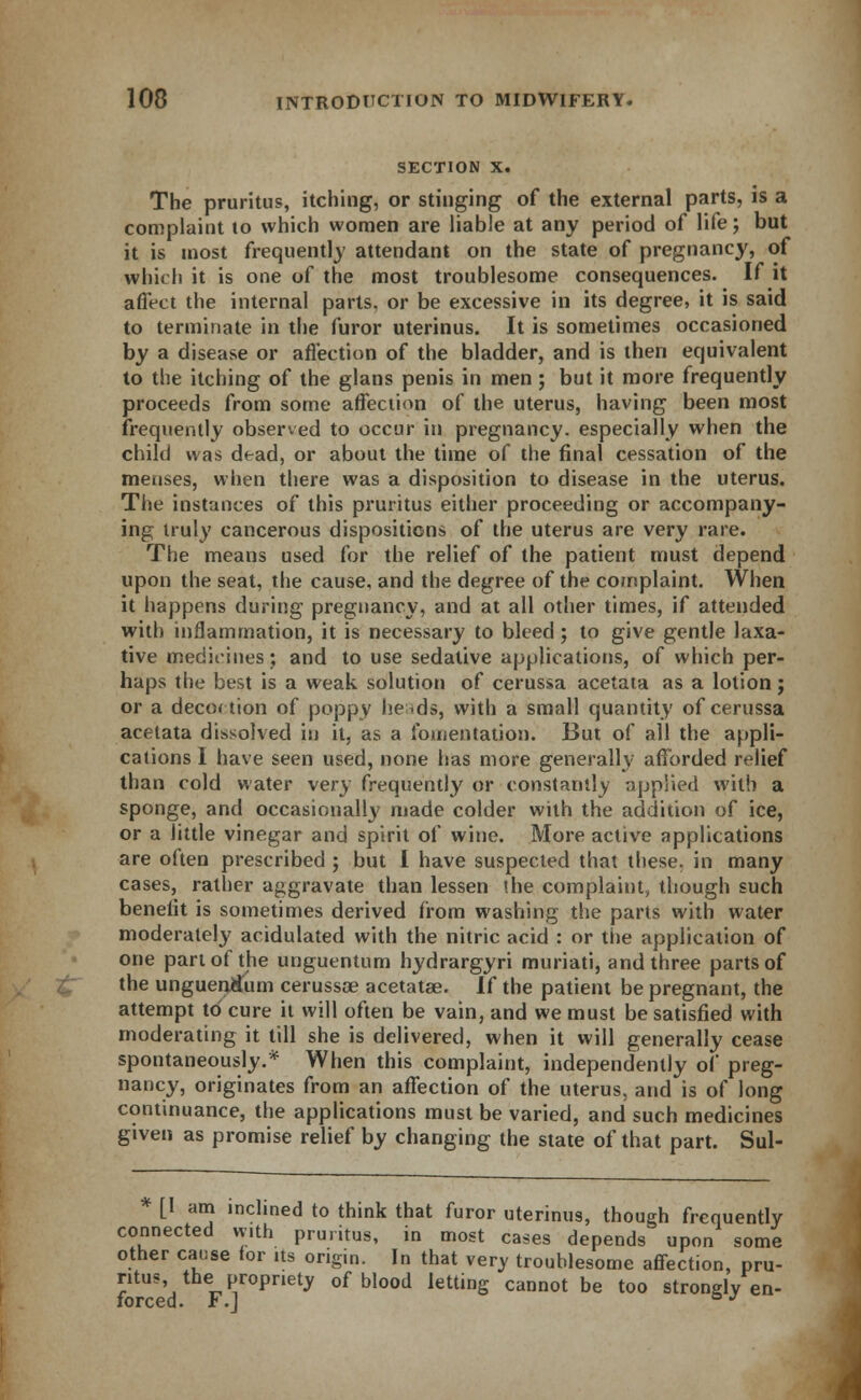 SECTION X. The pruritus, itching, or stinging of the external parts, is a complaint to which women are liable at any period of life; but it is most frequently attendant on the state of pregnancy, of which it is one of the most troublesome consequences. If it affect the internal parts, or be excessive in its degree, it is said to terminate in the furor uterinus. It is sometimes occasioned by a disease or affection of the bladder, and is then equivalent to the itching of the glans penis in men ; but it more frequently proceeds from some affection of the uterus, having been most frequently observed to occur in pregnancy, especially when the child was dead, or about the time of the final cessation of the menses, when there was a disposition to disease in the uterus. The instances of this pruritus either proceeding or accompany- ing truly cancerous dispositions of the uterus are very rare. The means used for the relief of the patient must depend upon the seat, the cause, and the degree of the complaint. When it happens during pregnancy, and at all other times, if attended with inflammation, it is necessary to bleed ; to give gentle laxa- tive medicines; and to use sedative applications, of which per- haps the best is a weak solution of cerussa acetata as a lotion; or a decoction of poppy heads, with a small quantity of cerussa acetata dissolved in it, as a fomentation. But of all the appli- cations I have seen used, none has more generally afforded relief than cold water very frequently or constantly applied with a sponge, and occasionally made colder with the addition of ice, or a little vinegar and spirit of wine. More active applications are often prescribed ; but I have suspected that these, in many cases, rather aggravate than lessen '.he complaint, though such benefit is sometimes derived from washing the parts with water moderately acidulated with the nitric acid : or the application of one part of the unguentum hydrargyri muriati, and three parts of the unguenlium cerussa? acetatae. If the patient be pregnant, the attempt to cure it will often be vain, and we must be satisfied with moderating it till she is delivered, when it will generally cease spontaneously.* When this complaint, independently of preg- nancy, originates from an affection of the uterus, and is of long continuance, the applications must be varied, and such medicines given as promise relief by changing the state of that part. Sul- [1 am inclined to think that furor uterinus, though frequently connected with pruritus, in most cases depends upon some other cause for its origin. In that very troublesome affection, pru- ritus the propriety of blood letting cannot be too strongly en- forced. F.J °J