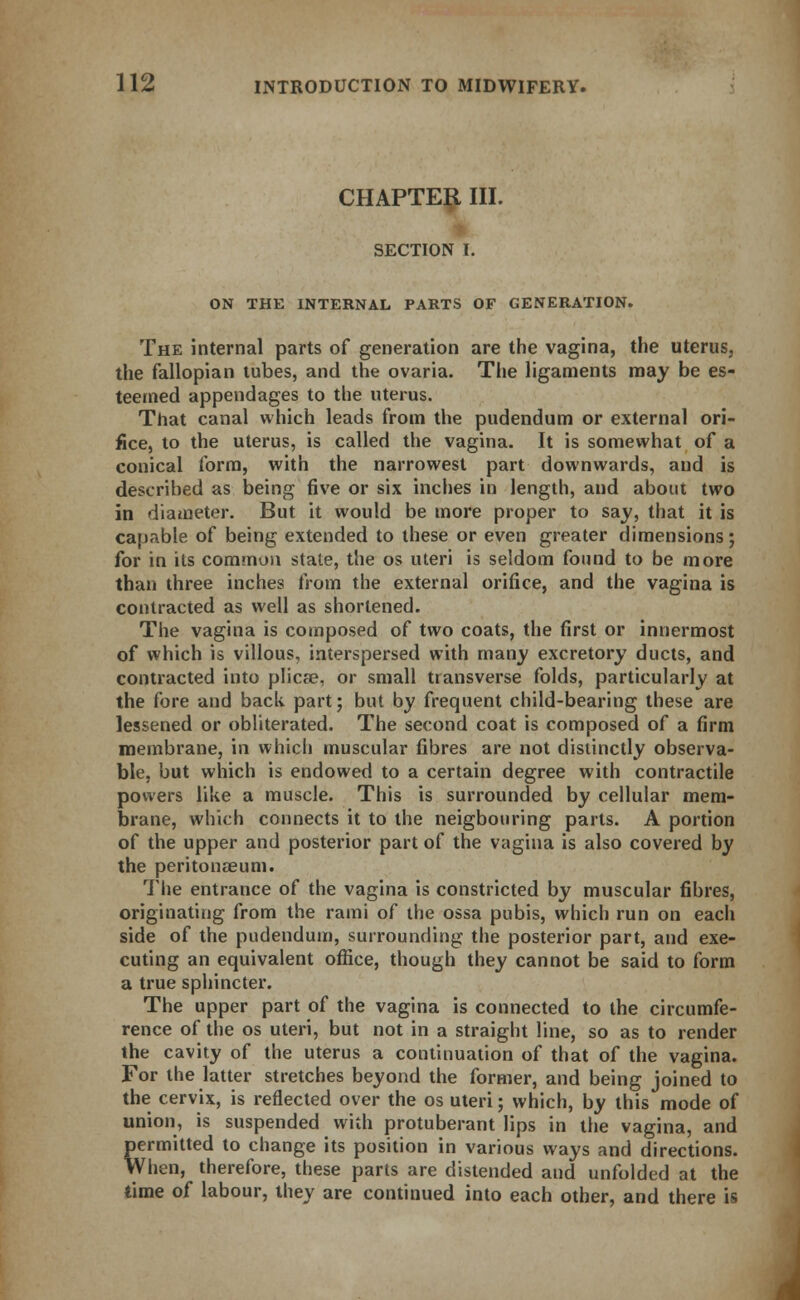 CHAPTER III. SECTION I. ON THE INTERNAL PARTS OF GENERATION. The internal parts of generation are the vagina, the uterus, the fallopian tubes, and the ovaria. The ligaments may be es- teemed appendages to the uterus. That canal which leads from the pudendum or external ori- fice, to the uterus, is called the vagina. It is somewhat of a conical form, with the narrowest part downwards, and is described as being five or six inches in length, and about two in diameter. But it would be more proper to say, that it is capable of being extended to these or even greater dimensions; for in its common state, the os uteri is seldom found to be more than three inches from the external orifice, and the vagina is contracted as well as shortened. The vagina is composed of two coats, the first or innermost of which is villous, interspersed with many excretory ducts, and contracted into plicae, or small transverse folds, particularly at the fore and back part; but by frequent child-bearing these are lessened or obliterated. The second coat is composed of a firm membrane, in which muscular fibres are not distinctly observa- ble, but which is endowed to a certain degree with contractile powers like a muscle. This is surrounded by cellular mem- brane, which connects it to the neigbouring parts. A portion of the upper and posterior part of the vagina is also covered by the peritonaeum. The entrance of the vagina is constricted by muscular fibres, originating from the rami of the ossa pubis, which run on each side of the pudendum, surrounding the posterior part, and exe- cuting an equivalent office, though they cannot be said to form a true sphincter. The upper part of the vagina is connected to the circumfe- rence of the os uteri, but not in a straight line, so as to render the cavity of the uterus a continuation of that of the vagina. For the latter stretches beyond the former, and being joined to the cervix, is reflected over the os uteri; which, by this mode of union, is suspended with protuberant lips in the vagina, and permitted to change its position in various ways and directions. When, therefore, these parts are distended and unfolded at the time of labour, they are continued into each other, and there is