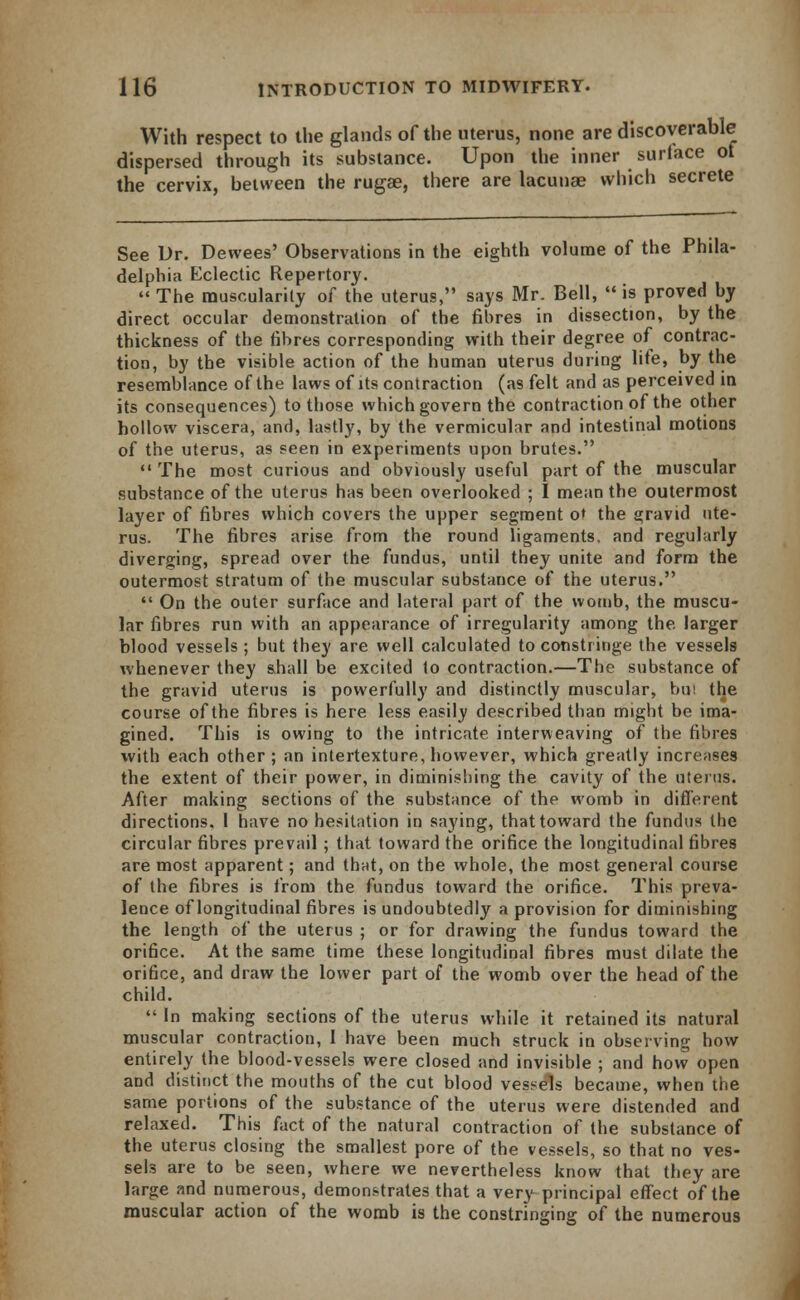 With respect to the glands of the uterus, none are discoverable dispersed through its substance. Upon the inner surface ot the cervix, between the rugae, there are lacunae which secrete See Dr. Dewees' Observations in the eighth volume of the Phila- delphia Eclectic Repertory.  The muscularity of the uterus, says Mr. Bell,  is proved by direct occular demonstration of the fibres in dissection, by the thickness of the fibres corresponding with their degree of contrac- tion, by the visible action of the human uterus during life, by the resemblance of the laws of its contraction (as felt and as perceived in its consequences) to those which govern the contraction of the other hollow viscera, and, lastly, by the vermicular and intestinal motions of the uterus, as seen in experiments upon brutes.  The most curious and obviously useful part of the muscular substance of the uterus has been overlooked ; I mean the outermost layer of fibres which covers the upper segment o» the gravid ute- rus. The fibres arise from the round ligaments, and regularly diverging, spread over the fundus, until they unite and form the outermost stratum of the muscular substance of the uterus.  On the outer surface and lateral part of the womb, the muscu- lar fibres run with an appearance of irregularity among the larger blood vessels ; but they are well calculated to constiinge the vessels whenever they shall be excited to contraction.—The substance of the gravid uterus is powerfully and distinctly muscular, bui the course of the fibres is here less easily described than might be ima- gined. This is owing to the intricate interweaving of the fibres with each other ; an intertexture, however, which greatly increases the extent of their power, in diminishing the cavity of the uterus. After making sections of the substance of the womb in different directions. 1 have no hesitation in saying, that toward the fundus the circular fibres prevail ; that toward the orifice the longitudinal fibres are most apparent; and that, on the whole, the most general course of the fibres is from the fundus toward the orifice. This preva- lence of longitudinal fibres is undoubtedly a provision for diminishing the length of the uterus ; or for drawing the fundus toward the orifice. At the same time these longitudinal fibres must dilate the orifice, and draw the lower part of the womb over the head of the child.  In making sections of the uterus while it retained its natural muscular contraction, I have been much struck in observing how entirely the blood-vessels were closed and invisible ; and how open and distinct the mouths of the cut blood vessels became, when the same portions of the substance of the uterus were distended and relaxed. This fact of the natural contraction of the substance of the uterus closing the smallest pore of the vessels, so that no ves- sels are to be seen, where we nevertheless know that they are large and numerous, demonstrates that a very principal effect of the muscular action of the womb is the constringing of the numerous