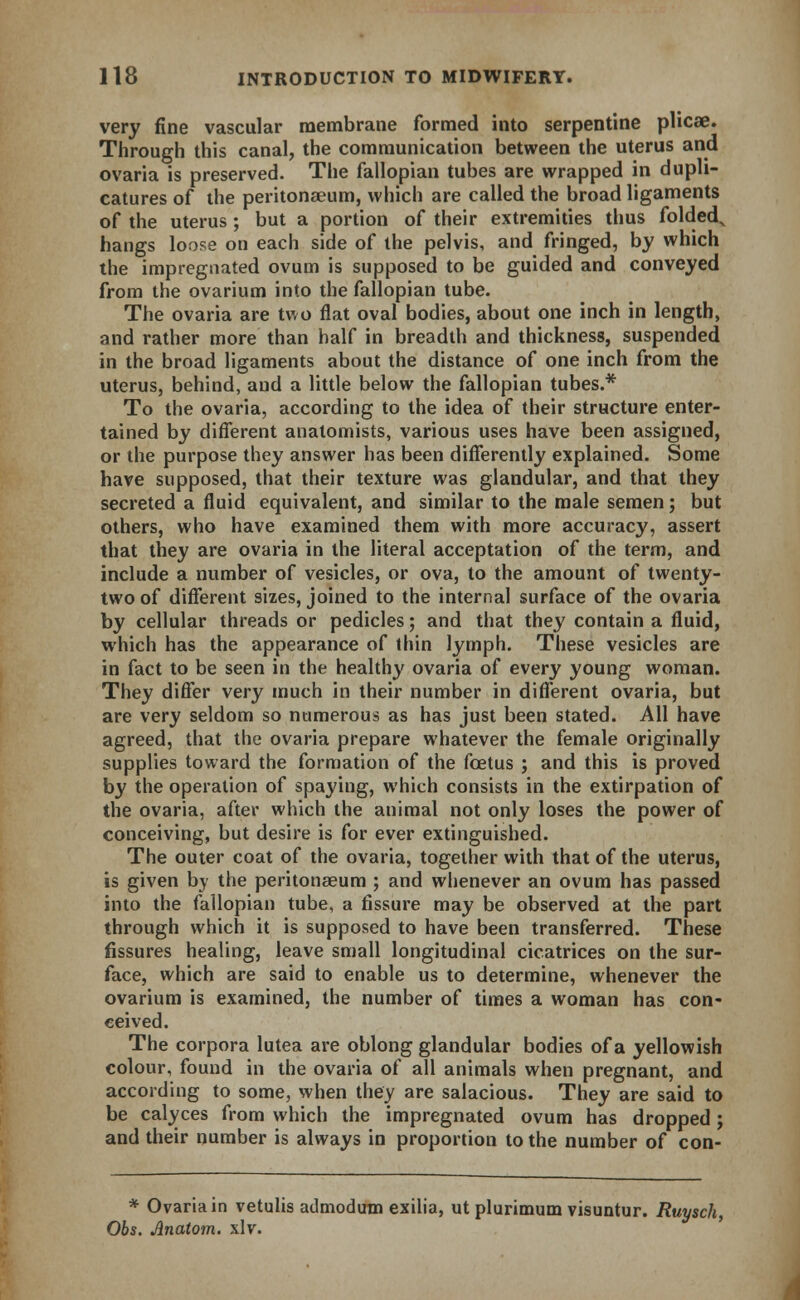 very fine vascular membrane formed into serpentine plicae. Through this canal, the communication between the uterus and ovaria is preserved. The fallopian tubes are wrapped in dupli- catures of the peritonaeum, which are called the broad ligaments of the uterus ; but a portion of their extremities thus folded., hangs loose on each side of the pelvis, and fringed, by which the impregnated ovum is supposed to be guided and conveyed from the ovarium into the fallopian tube. The ovaria are two flat oval bodies, about one inch in length, and rather more than half in breadth and thickness, suspended in the broad ligaments about the distance of one inch from the uterus, behind, and a little below the fallopian tubes.* To the ovaria, according to the idea of their structure enter- tained by different anatomists, various uses have been assigned, or the purpose they answer has been differently explained. Some have supposed, that their texture was glandular, and that they secreted a fluid equivalent, and similar to the male semen; but others, who have examined them with more accuracy, assert that they are ovaria in the literal acceptation of the term, and include a number of vesicles, or ova, to the amount of twenty- two of different sizes, joined to the internal surface of the ovaria by cellular threads or pedicles; and that they contain a fluid, which has the appearance of thin lymph. These vesicles are in fact to be seen in the healthy ovaria of every young woman. They differ very much in their number in different ovaria, but are very seldom so numerous as has just been stated. All have agreed, that the ovaria prepare whatever the female originally supplies toward the formation of the foetus ; and this is proved by the operation of spaying, which consists in the extirpation of the ovaria, after which the animal not only loses the power of conceiving, but desire is for ever extinguished. The outer coat of the ovaria, together with that of the uterus, is given by the peritonaeum ; and whenever an ovum has passed into the fallopian tube, a fissure may be observed at the part through which it is supposed to have been transferred. These fissures healing, leave small longitudinal cicatrices on the sur- face, which are said to enable us to determine, whenever the ovarium is examined, the number of times a woman has con- ceived. The corpora lutea are oblong glandular bodies of a yellowish colour, found in the ovaria of all animals when pregnant, and according to some, when they are salacious. They are said to be calyces from which the impregnated ovum has dropped; and their number is always in proportion to the number of con- * Ovaria in vetulis admodutn exilia, ut plurimum visuntur. Ruysch, Obs. Jlnatom. xlv.