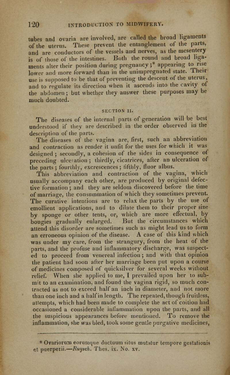 tubes and ovaria are involved, are called the broad ligaments of the uterus. These prevent the entanglement of the parts, and are conductors of the vessels and nerves, as the mesentery is of those of the intestines. Both the round and broad liga- ments alter their position during pregnancy;* appearing to rise lower and more forward than in the unimpregnated state. Their use is supposed to be that of preventing the descent of the uterus, and to regulate its direction when it ascends into the cavity of the abdomen; but whether they answer these purposes may be much doubted. SECTION II. The diseases of the internal parts of generation will be best understood if they are described in the order observed in the description of the parts. The diseases of the vagina are, first, such an abbreviation and contraction as render it unfit for the uses for which it was designed ; secondly, a cohesion of the sides in consequence of preceding ulceration; thirdly, cicatrices, after an ulceration of the parts; fourthly, excrescences; fifthly, fluor albus. This abbreviation and contraction of the vagina, which usually accompany each other, are produced by original defec- tive formation; and they are seldom discovered before the time of marriage, the consummation of which they sometimes prevent. The curative intentions are to relax the parts by the use of emollient applications, and to dilate them to their proper size by sponge or other tents, or, which are more effectual, by bougies gradually enlarged. But the circumstances which attend this disorder are sometimes such as might lead us to form an erroneous opinion of the disease. A case of this kind which was under my care, from the strangury, from the heat of the parts, and the profuse and inflammatory discharge, was suspect- ed to proceed from venereal infection ; and with that opinion the patient had soon after her marriage been put upon a course of medicines composed of quicksilver for several weeks without relief. When she applied to me, I prevailed upon her to sub- mit to an examination, and found the vagina rigid, so much con- tracted as not to exceed half an inch in diameter, and not more than one inch and a half in length. The repeated, though fruitless, attempts, which had been made to complete the act of coition had occasioned a considerable inflammation upon the parts, and all the suspicious appearances before mentioned. To remove the inflammation, she was bled, took some gentle purgative medicines, * Ovariorum eorumque ducluum situs mutatur tempore gestationis et puerperii.—Ruysch. Thes. ix. No. xv.