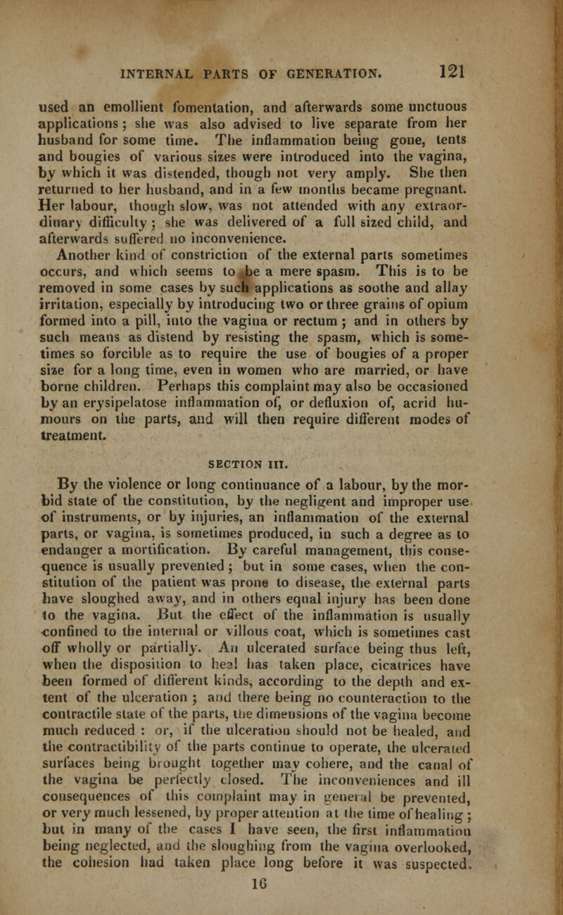 used an emollient fomentation, and afterwards some unctuous applications; she was also advised to live separate from her husband for some time. The inflammation being gone, tents and bougies of various sizes were introduced into the vagina, by which it was distended, though not very amply. She then returned to her husband, and in a few months became pregnant. Her labour, though slow, was not attended with any extraor- dinary difficulty ; she was delivered of a full sized child, and afterwards suffered no inconvenience. Another kind of constriction of the external parts sometimes occurs, and which seems to Jae a mere spasm. This is to be removed in some cases by such applications as soothe and allay irritation, especially by introducing two or three grains of opium formed into a pill, into the vagina or rectum ; and in others by such means as distend by resisting the spasm, which is some- times so forcible as to require the use of bougies of a proper size for a long time, even in women who are married, or have borne children. Perhaps this complaint may also be occasioned by an erysipelatose inflammation of, or defluxion of, acrid hu- mours on the parts, and will then require different modes of treatment. SECTION III. By the violence or long continuance of a labour, by the mor- bid state of the constitution, by the negligent and improper use of instruments, or by injuries, an inflammation of the external parts, or vagina, is sometimes produced, in such a degree as to endanger a mortification. By careful management, this conse- quence is usually prevented ; but in some cases, when the con- stitution of the patient was prone to disease, the external parts have sloughed away, and in others equal injury has been done to the vagina. But the effect of the inflammation is usually confined to the internal or villous coat, which is sometimes cast off wholly or partially. An ulcerated surface being thus left, when the disposition to heal has taken place, cicatrices have been formed of different kinds, according to the depth and ex- tent of the ulceration ; and there being no counteraction to the contractile state of the parts, the dimensions of the vagina become much reduced : or, if the ulceration hhould not be healed, and the contractibility of the parts continue to operate, the ulcerated surfaces being brought together may cohere, and the canal of the vagina be perfectly closed. The inconveniences and ill consequences of this complaint may in general be prevented, or very much lessened, by proper attention at the time of healing ; but in many of the cases I have seen, the first inflammation being neglected, and the sloughing from the vagina overlooked, the cohesion had taken place long before it was suspected. 16