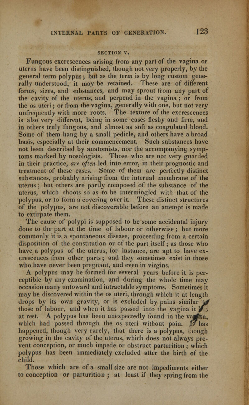 SECTION V. Fungous excrescences arising from any part of the vagina or uterus have been distinguished, though not very properly, by the general term polypus; but as the term is by long custom gene- rally understood, it may be retained. These are of different forms, sizes, and substances, and may sprout from any part of the cavity of the uterus, and perpend in the vagina; or from the os uteri; or from the vagina, generally with one, but not very unfrequently with more roots. The texture of the excrescences is also very different, being in some cases fleshy and firm, and in others truly fungous, and almost as soft as coagulated blood. Some of them hang by a small pedicle, and others have a broad basis, especially at their commencement. Such substances have not been described by anatomists, nor the accompanying symp- toms marked by nosologists. Those who are not very guarded in their practice, are often led into error, in their prognostic and treatment of these cases. Some of them are perfectly distinct substances, probably arising from the internal membrane of the uterus; but others are partly composed of the substance of the uterus, which shoots so as to be intermingled with that of the polypus, or to form a covering over it. These distinct structures of the polypus, are not discoverable before an attempt is made to extirpate them. The cause of polypi is supposed to be some accidental injury done to the part at the time of labour or otherwise; but more commonly it is a spontaneous disease, proceeding from a certain disposition of the constitution or of the part itself; as those who have a polypus of the uterus, for instance, are apt to have ex- crescences from other parts; and they sometimes exist in those who have never been pregnant, and even in virgins. A polypus may be formed for several years before it is per- ceptible by any examination, and during the whole time may occasion many untoward and intractable symptoms. Sometimes it may be discovered within the os uteri, through which it at length drops by its own gravity, or is excluded by pains similar yjf those of labour, and when it has passed into the vagina it j/^, at rest. A polypus has been unexpectedly found in the vajgfoa, which had passed through the os uteri without pain. jJ has happened, though very rarely, that there is a polypus, ..iough growing in the cavity of the uterus, which does not always pre- vent conception, or much impede or obstruct parturition ; which polypus has been immediately excluded after the birth of the child. Those which are of a small size are not impediments either to conception or parturition ; at least if they spring from the